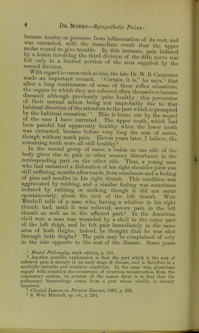became tuiider on pimsure from inflamination of its root and was extracted, with tlie innnediate result that the upper molar ceased to give trouble. In this instance, pain induced by a lesion involving the third division of the fifth nerve was telt only in a hmited portion of the area supplied by the second division. With regard to cases such as this, the late Dr. W. B Carpenter made an important remark. Certain it is, he says that after a long continuance of some of these reflex sensations the organs to which they are referred often themselves become diseased, although previously quite healthy; this perversion ot their normal action being not improbably due to that habitual direction of the attention to the part which is prompted by the habitual sensation. i This is borne out by the sequel ot the case I have narrated. The upper tooth, which had been painful but apparently healthy when the lower tooth was extracted, became before very long the seat of caries though without much pain. Eleven years later, I believe, tlie remaining teeth were all still healthy.^ In the second group of cases, a lesion on one side of the body gives rise to pain or other sensory disturbance in the corresponding part on the other side. Thus, a young man who had sustained a dislocation of his right shoulder-joint was still suffering, months afterwards, from numbness and a feeling of pins and needles in his right thumb. This condition was aggravated by rubbing, and a similar feeling was sometimes induced by rubbing or striking, though it did not occur spontaneously, about the root of the left thumb. Weir Mitchell tells of a man who, having a whitlow in his right thumb, had, until it was relieved, severe pain in the left thumb as well as in the affected part.^ In the American civil war, a man was wounded by a shell in the outer part of the left thigh, and he felt pain immediately in the same area of both thighs; indeed, he thought that he M'as shot through both thighs.^ The pain may be complained of only in the side opposite to the seat of the disease. Some years ^ Mental Philosophy, sixth edition, p. 151. 2 Another possible explanation is that the part which is the seat of referred pain is ah-eady in an early stage of disease, and is therefore in a morbidly irritable and sensitive condition. In the same way, physicians regard with snspicion the occnrrence of vicarious menstruation from the respiratory system, on account of the reason there is to fear that the pulmonary haemorrhage comes from a part whose vitality is already impaired. ^ Clinical Lessons on Nervous Diseases, 1897, p. 233, S. Weir Mitchell, op. cit., p. 234,