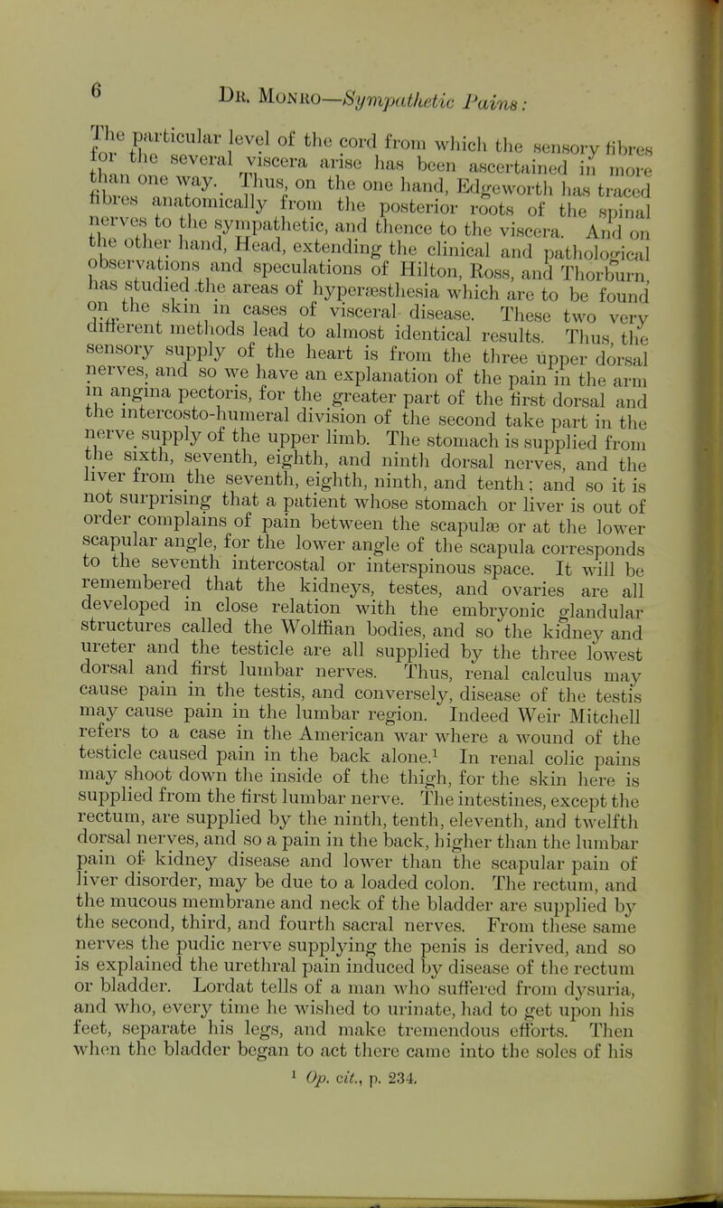 toi tlie several viscera arise has been ascertained in more fitr^ir^-- T^'^^ '^f Edgeworth has traced nerve. fo H '^' ^. 'T f^^*^'^^^^' ^'^^^^ ^'^^ «Pi^l nerves to the sympathetic, and thence to the viscera. And on the other hand. Head, extending tlie clinical and pathological observations and speculations of Hilton, Ross, and Thorburn has studied .the areas of hyperesthesia which are to be found on the skm m cases of visceral disease. These two very diiierent methods lead to almost identical results. Thus the sensory supply of the heart is from the three upper dorsal nerves, and so we have an explanation of the pain in the arm m angina pectoris, for the greater part of the first dorsal and the mtercosto-humeral division of the second take part in the nerve supply of the upper limb. The stomach is supplied from the sixth, seventh, eighth, and ninth dorsal nerves, and the liver from the seventh, eighth, ninth, and tenth: and so it is not surprising that a patient whose stomach or liver is out of order complains of pain between the scapulse or at the lower scapular angle, for the lower angle of the scapula corresponds to the seventh intercostal or interspinous space. It will be remembered that the kidneys, testes, and ovaries are all developed m close relation with the embryonic glandular structures called the Wolffian bodies, and so the kidney and ureter and the testicle are all supplied by the three lowest dorsal and first lumbar nerves. Thus, renal calculus may cause pain in the testis, and conversely, disease of the testis may cause pain in the lumbar region. Indeed Weir Mitchell refers to a case in the American war where a wound of the testicle caused pain in the back alone.^ In renal colic pains may shoot down the inside of the thigh, for the skin here is supplied from the first lumbar nerve. The intestines, except the rectum, are supplied by the ninth, tenth, eleventh, and twelfth dorsal nerves, and so a pain in the back, higher than the lumbar pain of- kidney disease and lower than the scapular pain of liver disorder, may be due to a loaded colon. The rectum, and the mucous membrane and neck of the bladder are supplied by the second, third, and fourth sacral nerves. From these same nerves the pudic nerve supplying the penis is derived, and so is explained the urethral pain induced by disease of the rectum or bladder. Lordat tells of a man who suffered from dysuria, and who, every time he wished to urinate, had to get upon his feet, separate his legs, and make tremendous efibrts. Then when the bladder began to act there came into the soles of his 1 Op. cit., p. 234.