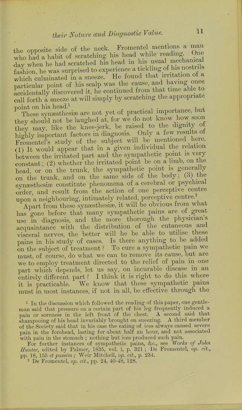 the opposite side of the neck. Fromentel mentions a man who had a habit of scratching his head while reading One day when he had scratched his head in his usual mechanical fashion he was surprised to experience a tickling of his nostnls wS culminated in a sneeze. He found that irritation of a particular point of his scalp was the cause, ^^d having once Lidentally discovered it, he continued from that time able to call forth a sneeze at will simply by scratchmg the appropriate point on his head.^ ,. . • j. K,-,f These syn^Bsthesige are not yet of practical importance, but they should not be laughed at, for we do not know how soon they may, like the knee-jerk, be raised to the dignity ot hio-hly important factors in diagnosis. Only a few results ot Fromentel's study of the subject will be mentioned here. <1) It would appear that in a given individual the relation between the irritated part and the sympathetic point is very constant; (2) whether the irritated point be on a limb, on the head, or on the trunk, the sympathetic point is generally on the trunk, and on the same side of the body; {^) ^'^^ synsesthesi^ constitute phenomena of a cerebral or psychical order, and result from the action of one perceptive centre upon a neighbouring, intimately related, perceptive centre.- Apart from these synjfisthesise, it will be obvious from what has gone before that many sympathetic pains are of great use in diagnosis, and the more thorough the physicians acquaintance with the distribution of the cutaneous and visceral nerves, the better will he be able to utilise these pains in his study of cases. Is there anything to be added on the subject of treatment ? To cure a sympathetic pam we must, of course, do what we can to remove its cause, but are we to employ treatment directed to the relief of pain in one part which depends, let us say, on incurable disease in an entirely different part ? I think it is right to do this where it is practicable. We know that these sympathetic pains must in most instances, if not in all, be effective through the 1 In the discnssion which followed the reading of this paper, one gentle- man said that pressure on a certain part of his leg frequently induced a pain or soreness in the left front of the chest. A second said that shampooing of his head invariably brought on sneezing. A third member of the Society said that in his case the eating of ices always caused severe pain in the forehead, lasting for about half an hour, and not associated with pain in the stomach ; nothing but ices produced such pain. For further instances of sympathetic pains, &c., see Works of John Hunter, edited by Palmer, 1835, vol. i, p. 321 ; De Fromentel, op. cit, pp. 18, 155 et passim ; Weir Mitchell, op. cit., p. 234. 2 De Fromentel, op. ciL, pp. 24, 40-48, 128.