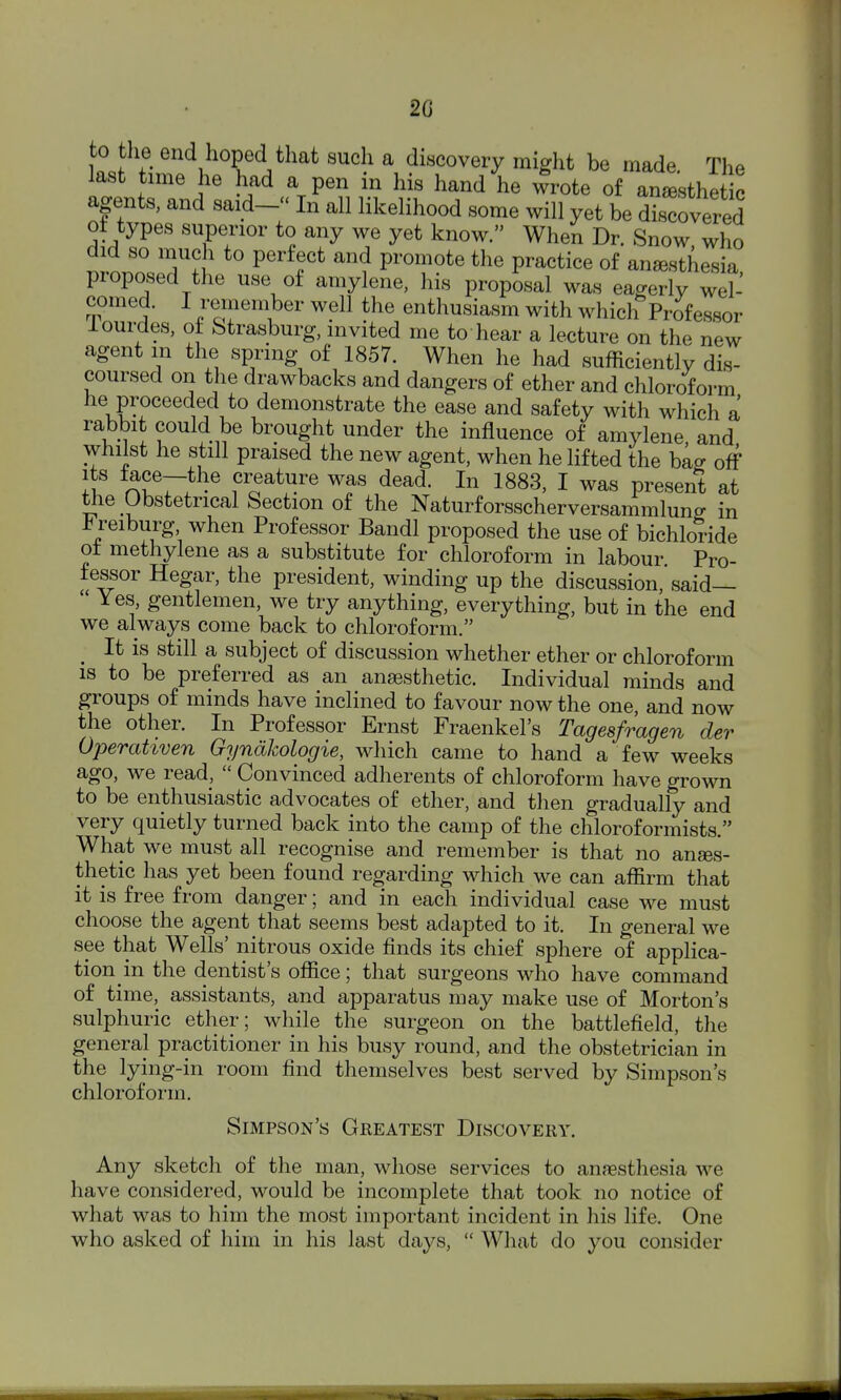 20 to tlie end hoped that such a discovery might be made. The last time he had a pen in his hand he wrote of anaesthetic agents, and said- In all likelihood some will yet be discovered oi types superior to any we yet know. When Dr. Snow who did so much to perfect and promote the practice of anesthesia, proposed the use of amylene, his proposal was eagerly wel- comed. I remember well the enthusiasm with which Professor iourdes, of Strasburg, invited me to hear a lecture on the new agent in the spring of 1857. When he had sufficiently dis- coursed on the drawbacks and dangers of ether and chloroform he proceeded to demonstrate the ease and safety with which a rabbit could be brought under the influence of amylene and whilst he still praised the new agent, when he lifted the bag off Ii n^r. creature was dead. In 1883, I was present at tlie Obstetrical Section of the NaturforsscherversammW in reiburg when Professor Bandl proposed the use of bichloride ot methylene as a substitute for chloroform in labour Pro- fessor Hegar, the president, winding up the discussion,'said—  Yes, gentlemen, we try anything, everything, but in the end we always come back to chloroform. It is still a subject of discussion whether ether or chloroform 18 to be preferred as an anaesthetic. Individual minds and groups of minds have inclined to favour now the one, and now the other. In Professor Ernst Fraenkel's Tagesfragen der Operativen Gyndkologie, which came to hand a few weeks ago, we read,  Convinced adherents of chloroform have grown to be enthusiastic advocates of ether, and then gradually and very quietly turned back into the camp of the chloroformists. What we must all recognise and remember is that no anaes- thetic has yet been found regarding which we can affirm that it is free from danger; and in each individual case we must choose the agent that seems best adapted to it. In general we see that Wells' nitrous oxide finds its chief sphere of applica- tion in the dentist's office; that surgeons who have command of time, assistants, and apparatus may make use of Morton's sulphuric ether; while the surgeon on the battlefield, tlie general practitioner in his busy round, and the obstetrician in the lying-in room find themselves best served by Simpson's chloroform. Simpson's Greatest Discovery. Any sketch of the man, whose services to anaesthesia we have considered, would be incomplete that took no notice of what was to him the most important incident in his life. One who asked of him in his last days,  What do you consider