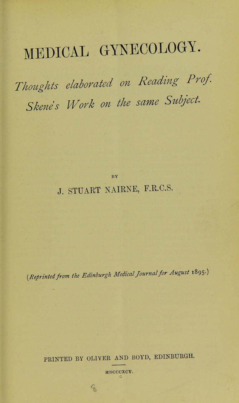 MEDICAL GYNECOLOGY. Thoughts elaborated on Reading Prof. Skenes Work on the same Subject. BY J. STUART NAIRNE, F.R.C.S. [Reprinted from the Edinburgh Medical Journal for August 1895.) PRINTED BY OLIVER AND BOYD, EDINBURGH. MOCCCXCV.