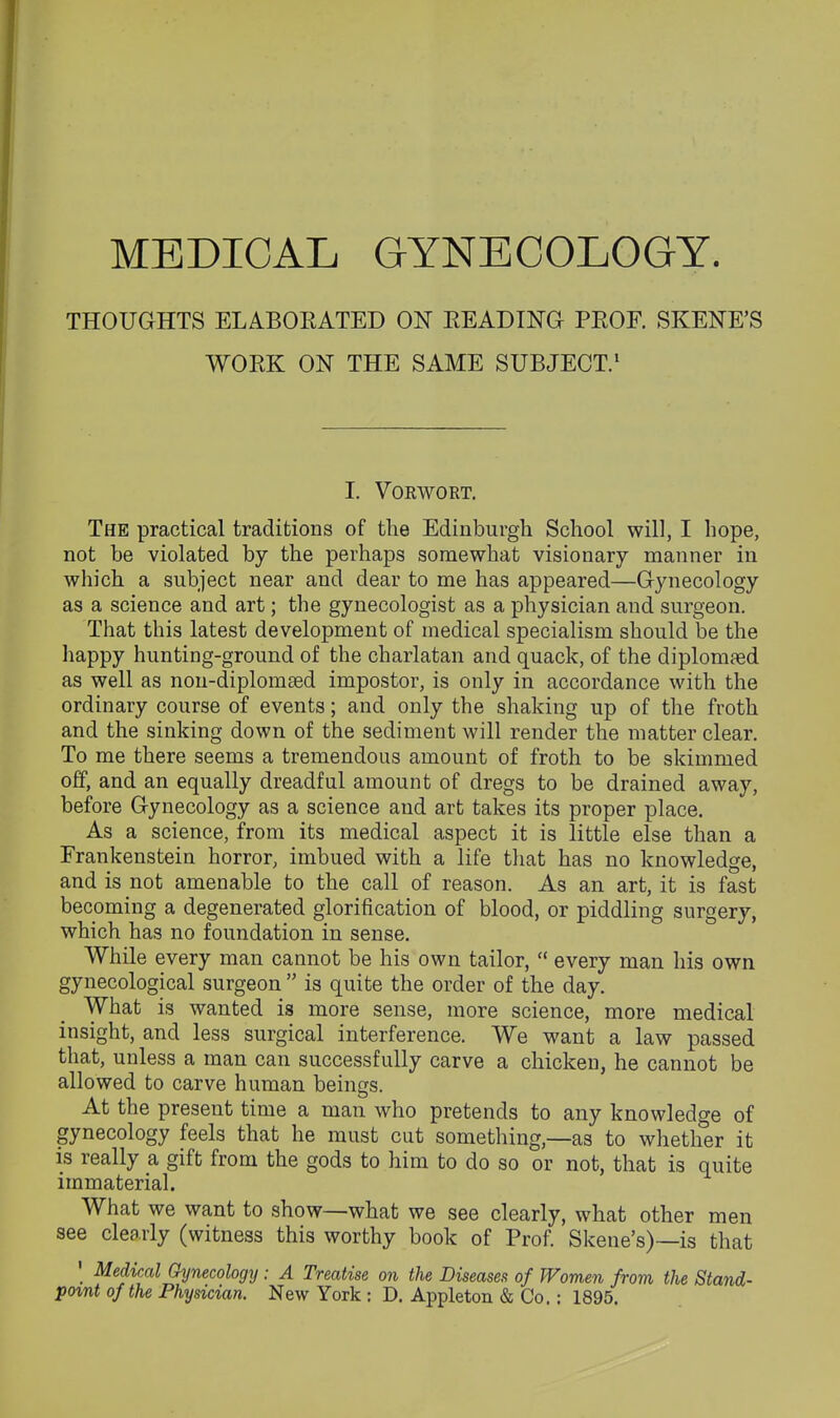 THOUGHTS ELABOEATED ON EEADING PEOF. SKENE'S WOEK ON THE SAME SUBJECT/ I. VOKWORT. The practical traditions of the Edinburgh School will, I hope, not be violated by the perhaps somewhat visionary manner in which a subject near and dear to me has appeared—Gynecology as a science and art; the gynecologist as a physician and surgeon. That this latest development of medical specialism should be the liappy hunting-ground of the charlatan and quack, of the diplomaed as well as non-diplom£ed impostor, is only in accordance with the ordinary course of events; and only the shaking up of the froth and the sinking down of the sediment will render the matter clear. To me there seems a tremendous amount of froth to be skimmed off, and an equally dreadful amount of dregs to be drained away, before Gynecology as a science and art takes its proper place. As a science, from its medical aspect it is little else than a Frankenstein horror, imbued with a life that has no knowledge, and is not amenable to the call of reason. As an art, it is fast becoming a degenerated glorification of blood, or piddling surgery, which has no foundation in sense. While every man cannot be his own tailor,  every man his own gynecological surgeon  is quite the order of the day. What is wanted is more sense, more science, more medical insight, and less surgical interference. We want a law passed that, unless a man can successfully carve a chicken, he cannot be allowed to carve human beings. At the present time a man who pretends to any knowledge of gynecology feels that he must cut something,—as to whether it is really a gift from the gods to him to do so or not, that is quite immaterial. What we want to show—what we see clearly, what other men see clearly (witness this worthy book of Prof. Skene's)—is that ' Medical Gynecology: A Treatise on the Diseases of Women from the Stand- po%nt of the Physician. New York ; D. Appleton & Co. : 1895.