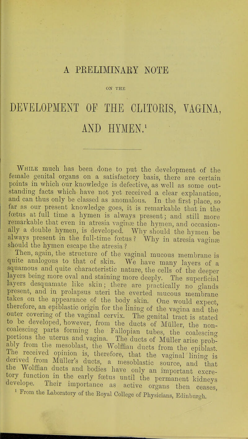 ON THE DEVELOPMENT OF THE CLITORIS, VAGINA, AND HYMEN.' While much has been done to put the development of the female genital organs on a satisfactory basis, there are certain points in which our knowledge is defective, as well as some out- standing facts which have not yet received a clear explanation, and can thus only be classed as anomalous. In the first place, so far as our present knowledge goes, it is remarkable that in the foetus at full time a hymen is always present; and still more remarkable that even in atresia vagii)fe the hymen, and occasion- ally a double hymen, is developed. Why should the hymen be always present in the full-time foetus ? Why in atresia vacrin^ should the hymen escape the atresia ? ° Then, again, the structure of the vaginal mucous membrane is quite analogous to that of skin. We have many layers of a squamous and quite characteristic nature, the cells of the deeper layers being more oval and staining more deeply. The superficial layers desquamate like skin; there are practically no glands present, and in prolapsus uteri the everted mucous membrane takes on the appearance of the body skin. One would expect therefore, an epiblastic origin for the lining of the vagina and the outer covermg of the vaginal cervix. The genital tract is stated to be developed, however, from the ducts of Milller, the non- coalescing parts forming tlie Fallopian tubes, the coalescing portions the uterus and vagina. The ducts of Mtiller arise prob- ably from the mesoblast, the Wolffian ducts from the epiblast The received opinion is, therefore, that the vaginal lining is hT w /r ff^'' ^ 'esoblastic source, and that the Wolffian ducts and bodies have only an important excre- tory function m the early foetus until the permanent kidneys develope. Their importance as active organs then ceases