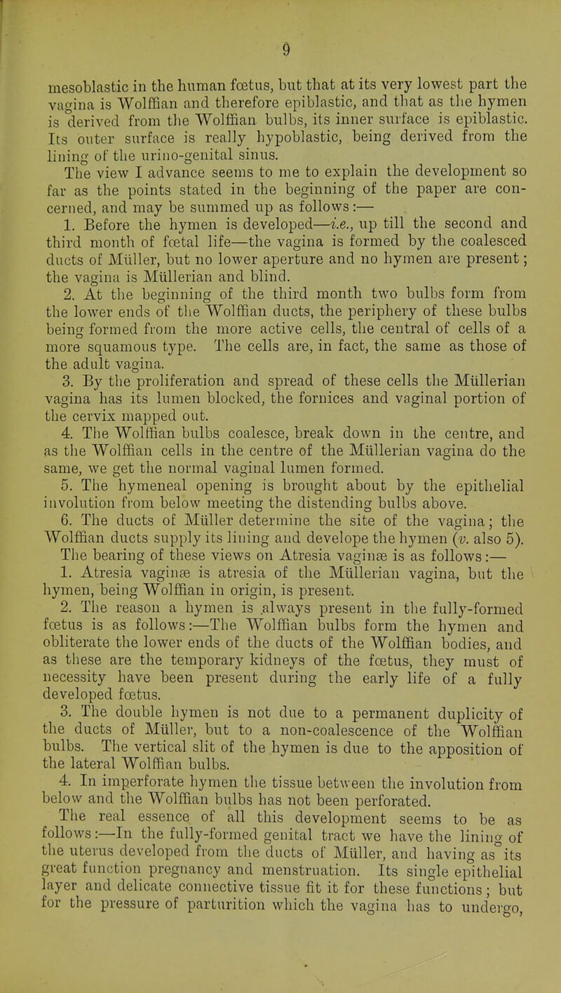 0 mesoblastic in the human foetus, but that at its very lowest part the vacnna is Wolffian and therefore epiblastic, and tliat as the hymen is derived from tlie Wolffian, bulbs, its inner surface is epiblastic. Its outer surface is really hypoblastic, being derived from the lining of the urino-genital sinus. The view I advance seems to me to explain the development so far as the points stated in the beginning of the paper are con- cerned, and may be summed up as follows:— 1. Before the hymen is developed—i.e., up till the second and third month of foetal life—the vagina is formed by the coalesced ducts of Mliller, but no lower aperture and no hymen are present; the vagina is Miillerian and blind. 2. At the beginning of the third month two bulbs form from the lower ends of the Wolffian ducts, the periphery of these bulbs being formed from the more active cells, the central of cells of a more squamous type. The cells are, in fact, the same as those of the adult vagina. 3. By the proliferation and spread of these cells the Miillerian vagina has its lumen blocked, the fornices and vaginal portion of the cervix mapped out. 4. The Wolftian bulbs coalesce, break down in the centre, and as the Wolffian cells in the centre of the Miillerian vagina do the same, we get the normal vaginal lumen formed. 5. The hymeneal opening is brought about by the epithelial involution from below meeting the distending bulbs above. 6. The ducts of Miiller determine the site of the vagina; the Wolffian ducts supply its lining and develope the hymen (v. also 5). The bearing of these views on Atresia vaginae is as follows:— 1. Atresia vaginae is atresia of the Miillerian vagina, but the hymen, being Wolffian in origin, is present. 2. The reason a hymen is .always present in the fully-formed foetus is as follows:—The Wolffian bulbs form the hymen and obliterate the lower ends of the ducts of the Wolffian bodies, and as these are the temporary kidneys of the foetus, they must of necessity have been present during the early life of a fully developed foetus. 3. The double hymen is not due to a permanent duplicity of the ducts of Miiller, but to a non-coalescence of the Wolffian bulbs. The vertical slit of the hymen is due to the apposition of the lateral Wolffian bulhs. 4. In imperforate hymen the tissue between the involution from below and the Wolffian bulbs has not been perforated. The real essence of all this development seems to be as follows:—In the fully-formed genital tract we have the lining of the uterus developed from the ducts of Muller, and having as°its great function pregnancy and menstruation. Its single epithelial layer and delicate connective tissue fit it for these functions; but for the pressure of parturition which the vagina has to undergo