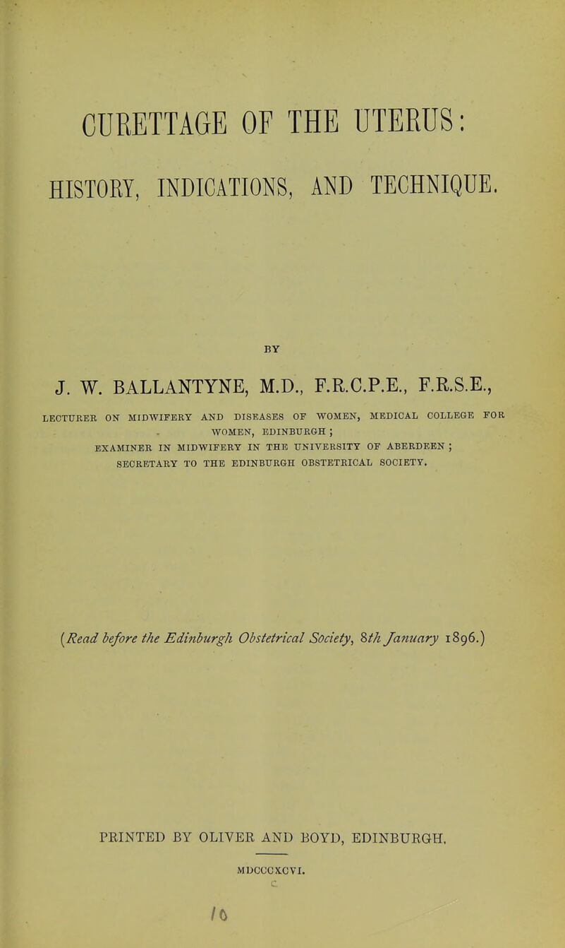 CURETTAGE OF THE UTERUS: HISTORY, INDICATIONS, AND TECHNIQUE. BY J. W. BALLANTYNE, M.D.. F.R.C.P.E., F.R.S.E., LECTtTREE, ON MIDWIFERY AND DISEASES OF WOMEN, MEDICAL COLLEGE FOR WOMEN, EDINBURGH ; EXAMINER IN MIDWIFERY IN THE UNIVERSITY OF ABERDEEN ; SECRETARY TO THE EDINBURGH OBSTETRICAL SOCIETY. [Read before the Edinburgh Obstetrical Society, Zth January 1896.) PRINTED BY OLIVER AND BOYD, EDINBURGH. MDCCCXCVI.
