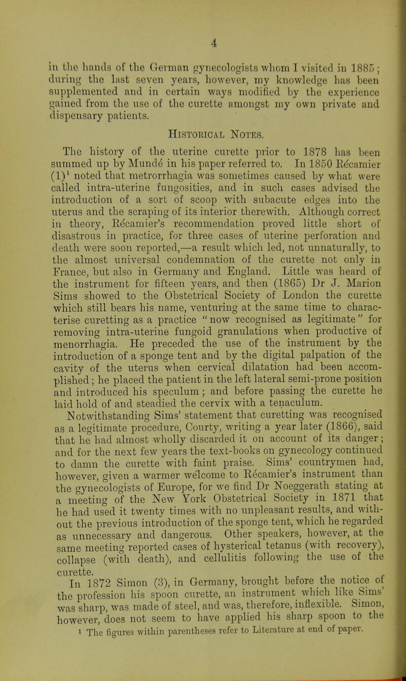 in the hands of the German gynecologists wliom I visited in 1885 ; during the hist seven years, however, my knowledge has been supplemented and in certain ways modified by the experience gained from the use of the curette amongst my own private and dispensary patients. Historical Notes. The history of the uterine curette prior to 1878 has been summed up by Mund4 in his paper referred to. In 1850 Edcamier (1)' noted that metrorrhagia was sometimes caused by what were called intra-uterine fungosities, and in such cases advised the introduction of a sort of scoop with subacute edges into the uterus and the scraping of its interior therewith. Although correct in theory, Eecamier's recommendation proved little short of disastrous in practice, for three cases of uterine perforation and death were soon reported,—a result which led, not unnaturally, to the almost universal condemnation of the curette not only in France, but also in G-ermany and England, Little was heard of the instrument for fifteen years, and then (1865) Dr J, Marion Sims showed to the Obstetrical Society of London the curette which still bears his name, venturing at the same time to charac- terise curetting as a practice now recognised as legitimate for removing intra-uterine fungoid granulations when productive of menorrhagia. He preceded the use of the instrument by the introduction of a sponge tent and by the digital palpation of the cavity of the uterus when cervical dilatation had been accom- plished ; he placed the patient in the left lateral semi-prone position and introduced his speculum; and before passing the curette he laid hold of and steadied the cervix with a tenaculum. Notwithstanding Sims' statement that curetting was recognised as a legitimate procedure, Courty, writing a year later (1866), said that he had almost wholly discarded it on account of its danger; and for the next few years the text-books on gynecology continued to damn the curette with faint praise. Sims' countrymen had, however, given a warmer welcome to Recauiier's instrument than the gynecologists of Europe, for we find Dr Noeggerath stating at a meeting of the New York Obstetrical Society in 1871 that he had used it twenty times with no unpleasant results, and with- out the previous introduction of the sponge tent, which he regarded as unnecessary and dangerous. Other speakers, however, at the same meeting reported cases of hysterical tetanus (with recovery), collapse (with death), and cellulitis following the use of the curette. , , „ , ^- r In 1872 Simon (3), in Germany, brought before the notice oi the profession his spoon curette, an instrument wliich like Sims' was sharp, was made of steel, and was, therefore, inflexible. Simon, however, does not seem to have applied his sharp spoon to the 1 The figures within parentheses refer to Literature at end of paper.