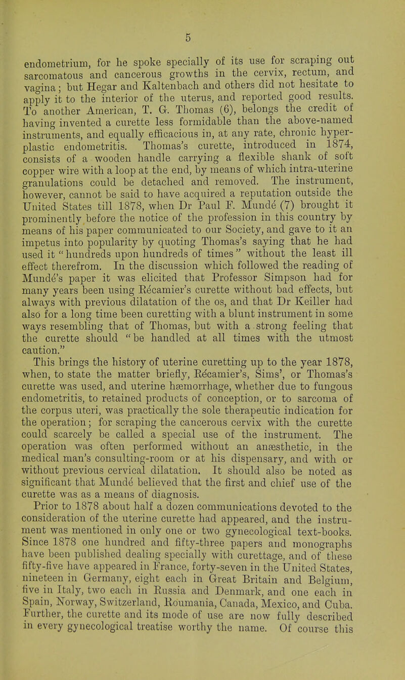 endometrium, for he spoke specially of its use for scraping out sarcomatous and cancerous growths in the cervix, rectum, and vagina; but Hegar and Kaltenbach and others did not hesitate to apply it to the interior of the uterus, and reported good results. To another American, T. G. Thomas (6), belongs the credit of having invented a curette less formidable than the above-named instruments, and equally efficacious in, at any rate, chronic hyper- plastic endometritis. Thomas's curette, introduced in 1874, consists of a wooden handle carrying a flexible shank of soft copper wire with a loop at the end, by means of which intra-uterine granulations could be detached and removed. The instrument, however, cannot be said to have acquired a reputation outside the United States till 1878, when Dr Paul F. Muudd (7) brought it prominently before the notice of the profession in this country by means of his paper communicated to our Society, and gave to it an impetus into popularity by quoting Thomas's saying that he had used it  hundreds upon hundreds of times  without the least ill effect therefrom. In the discussion which followed the reading of Munde's paper it was elicited that Professor Simpson had for many years been using Eecamier's curette without bad effects, but always with previous dilatation of the os, and that Dr Keiller had also for a long time been curetting with a blunt instrument in some ways resembling that of Thomas, but with a. strong feeling that the curette should be handled at all times with the utmost caution. This brings the history of uterine curetting up to the year 1878, when, to state the matter briefly, Edcamier's, Sims', or Thomas's curette was used, and uterine hgemorrhage, whether due to fungous endometritis, to retained products of conception, or to sarcoma of the corpus uteri, was practically the sole therapeutic indication for the operation; for scraping the cancerous cervix with the curette could scarcely be called a special use of the instrument. The operation was often performed without an anaesthetic, in the medical man's consulting-room or at his dispensary, and with or without previous cervical dilatation. It should also be noted as significant that Mund^ believed that the first and chief use of the curette was as a means of diagnosis. Prior to 1878 about half a dozen communications devoted to the consideration of the uterine curette had appeared, and the instru- ment was mentioned in only one or two gynecological text-books. Since 1878 one hundred and fifty-three papers and monographs have been published dealing specially with curettage, and of these fifty-five have appeared in France, forty-seven in the United States, nineteen in Germany, eight each in Great Britain and Belgium, five in Italy, two each in Eussia and Denmark, and one each in Spain, Norway, Switzerland, lioumania, Canada, Mexico, and Cuba. Further, the curette and its mode of use are now fully described in every gynecological treatise worthy the name. Of course this