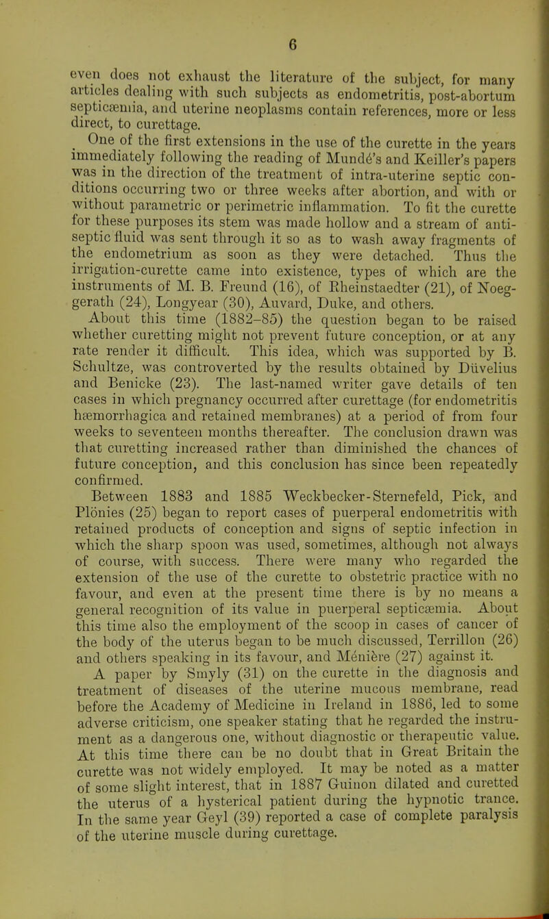 even does not exhaust the literature of the subject, for many articles dealing with such subjects as endometritis, post-abortum septicseniia, and uterine neoplasms contain references, more or less direct, to curettage. One of the first extensions in the use of the curette in the years immediately following the reading of Mundd's and Keiller's papers was in the direction of the treatment of intra-uterine septic con- ditions occurring two or three weeks after abortion, and with or without parametric or perimetric inflammation. To fit the curette for these purposes its stem was made hollow and a stream of anti- septic fluid was sent through it so as to wash away fragments of the endometrium as soon as they were detached. Thus the irrigation-curette came into existence, types of which are the instruments of M. B. Freund (16), of Eheinstaedter (21), of Noeg- gerath (24), Longyear (30), Auvard, Duke, and others. About tins time (1882-85) the question began to be raised whether curetting might not prevent future conception, or at any rate render it difficult. This idea, which was supported by B. Schultze, was controverted by the results obtained by Diivelius and Benicke (23). The last-named writer gave details of ten cases in which pregnancy occurred after curettage (for endometritis hsemorrhagica and retained membranes) at a period of from four weeks to seventeen months thereafter. The conclusion drawn was that curetting increased rather than diminished the chances of future conception, and this conclusion has since been repeatedly confirmed. Between 1883 and 1885 Weckbecker-Sternefeld, Pick, and Plonies (25) began to report cases of puerperal endometritis with retained products of conception and signs of septic infection in which the sharp spoon was used, sometimes, although not always of course, with success. There were many who regarded the extension of the use of the curette to obstetric practice with no favour, and even at the present time there is by no means a general recognition of its value in puerperal septicaimia. About this time also the employment of the scoop in cases of cancer of the body of the uterus began to be much discussed, Terrillon (26) and others speaking in its favour, and Meniere (27) against it. A paper by Smyly (31) on the curette in the diagnosis and treatment of diseases of the uterine mucous membrane, read before the Academy of Medicine in Ireland in 1886, led to some adverse criticism, one speaker stating that he regarded the instru- ment as a dangerous one, without diagnostic or therapeutic value. At this time there can be no doubt that in Great Britain the curette was not widely employed. It may be noted as a matter of some slight interest, that in 1887 Guinon dilated and curetted the uterus of a liysterical patient during the hypnotic trance. In the same year Geyl (39) reported a case of complete paralysis of the uterine muscle during curettage.