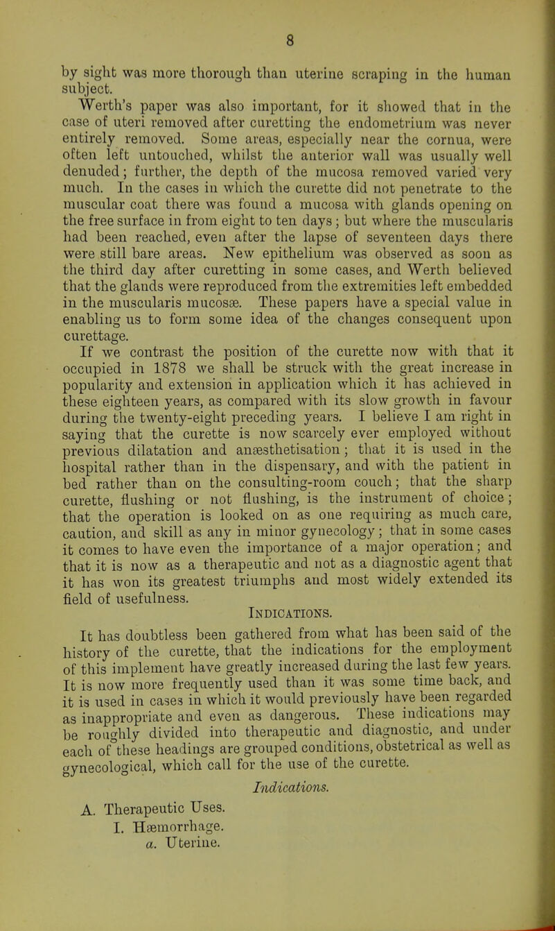 by sight was more thorough than uterine scraping in the human subject. Werth's paper was also important, for it showed that in the case of uteri removed after curetting the endometrium was never entirely removed. Some areas, especially near the cornua, were often left untouched, whilst the anterior wall was usually well denuded; further, the depth of the mucosa removed varied very much. In the cases in which the curette did not penetrate to the muscular coat there was found a mucosa with glands opening on the free surface in from eight to ten days; but where the muscularis had been reached, even after the lapse of seventeen days there were still bare areas. New epithelium was observed as soon as the third day after curetting in some cases, and Werth believed that the glauds were reproduced from the extremities left embedded in the muscularis mucosae. These papers have a special value in enabling us to form some idea of the changes consequent upon curettage. If we contrast the position of the curette now with that it occupied in 1878 we shall be struck with the great increase in popularity and extension in application which it has achieved in these eighteen years, as compared with its slow growth in favour during the twenty-eight preceding years. I believe I am right in saying that the curette is now scarcely ever employed without previous dilatation and angesthetisation; that it is used in the hospital rather than in the dispensary, and with the patient in bed rather than on the consulting-room couch; that the sharp curette, flushing or not flushing, is the instrument of choice; that the operation is looked on as one requiring as much care, caution, and skill as any in minor gynecology ; that in some cases it comes to have even the importance of a major operation; and that it is now as a therapeutic and not as a diagnostic agent that it has won its greatest triumphs and most widely extended its field of usefulness. Indications. It has doubtless been gathered from what has been said of the history of the curette, that the indications for the employment of this implement have greatly increased during the last few years. It is now more frequently used than it was some time back, and it is used in cases in which it would previously have been regarded as inappropriate and even as dangerous. These indications may be roughly divided into therapeutic and diagnostic, and under each of°these headings are grouped conditions, obstetrical as well as gynecological, which call for the use of the curette. Indications. A. Therapeutic Uses. I. Haemorrhage. a. Uterine.