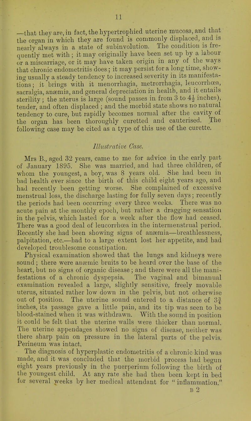 —that they are, in fact, the hypertrophied uterine mucosa, and that the organ in which they are found is commonly displaced, and is nearly^always in a state of subinvolution. The condition is fre- quently met with; it may originally have been set up by a labour or a miscarriage, or it may have taken origin in any of the ways that chronic endometritis does ; it may persist for a long time, show- ing usually a steady tendency to increased severity in its manifesta- tio°ns; it brings with it menorrhagia, metrorrhagia, leucorrhoea, sacralgia, anaemia, and general depreciation in health, and it entails sterility; the uterus is large (sound passes in from 3 to 4| inches), tender, and often displaced ; and the morbid state shows no natural tendency to cure, but rapidly becomes normal after the cavity of the organ has been thoroughly curetted and cauterised. The following case may be cited as a type of this use of the curette. Illustrative Case. Mrs B., aged 32 years, came to me for advice in the early part of January 1895. She was married, and had three children, of whom the youngest, a boy, was 8 years old. She had been in bad health ever since the birth of this child eight years ago, and had recently been getting worse. She complained of excessive menstrual loss, the discharge lasting for fully seven days; recently the periods had been occurring every three weeks. There was no acute pain at the monthly epoch, but rather a dragging sensation in the pelvis, which lasted for a week after the flow had ceased. There was a good deal of leucorrhcea in the intermenstrual period. Eecently she had been showing signs of ansemia—breathlessness, palpitation, etc.—had to a large extent lost her appetite, and had developed troublesome constipation. Physical examination showed that the lungs and kidneys were sound; there were ansemic bruits to be heard over the base of the heart, but no signs of organic disease ; and there were all the mani- festations of a chronic dyspepsia. The vaginal and bimanual examination revealed a large, slightly sensitive, freely movable uterus, situated rather low down in the pelvis, but not otherwise out of position. The uterine sound entered to a distance of 3f inches, its passage gave a little pain, and its tip was seen to be blood-stained when it was withdrawn. With the sound in position it could be felt that the uterine walls were thicker than normal. The uterine appendages showed no signs of disease, neither was there sharp pain on pressure in the lateral parts of the pelvis. Perineum was intact. The diagnosis of hyperplastic endometritis of a chronic kind was niade, and it was concluded that the morbid process had begun eight years previously in the puerperium following the birth of the youngest child. At any rate she had then been kept in bed fur several weeks by her medical attendant for  inflammation. B 2