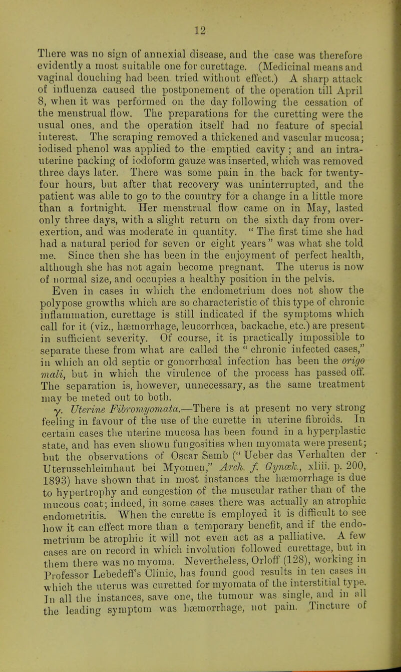 There was no sign of annexial disease, and the case was therefore evidently a most suitable one for curettage. (Medicinal means and vaginal douching had been tried without effect.) A sharp attack of influenza caused the postponement of the operation till April 8, when it was performed on the day following the cessation of the menstrual flow. The preparations for the curetting were the usual ones, and the operation itself had no feature of special interest. The scraping removed a thickened and vascular mucosa; iodised phenol was applied to the emptied cavity ; and an intra- uterine packing of iodoform gauze was inserted, which was removed three days later. There was some pain in the back for twenty- four hours, but after that recovery was uninterrupted, and the patient was able to go to the country for a change in a little more than a fortnight. Her menstrual flow came on in May, lasted only three days, with a slight return on the sixth day from over- exertion, and was moderate in quantity.  The first time she had had a natural period for seven or eight years  was what she told me. Since then she has been in the enjoyment of perfect health, although she has not again become pregnant. The uterus is now of normal size, and occupies a healthy position in the pelvis. Even in cases in which the endometrium does not show the polypose growths which are so characteristic of this type of chronic inflammation, curettage is still indicated if the symptoms which call for it (viz., haemorrhage, leucorrhcea, backache, etc.) are present in sufficient severity. Of course, it is practically impossible to separate these from what are called the  chronic infected cases, in which an old septic or gonorrhoeal infection has been the origo mail, but in which the virulence of the process has passed off. The separation is, however, unnecessary, as the same treatment may be meted out to both. y. Uterine Fihromyomata.—There is at present no very^strong feeling in favour of the use of the curette in uterine fibroids. In certain cases the uterine mucosa has been found in a hyperplastic state, and has even shown fungosities when myoniata were present; but the observations of Oscar Semb ( Ueber das Verhalten der Uterusschleimhaut bei Myomen, Arch. f. Gynmk., xliii. p. 200, 1893) have shown that in most instances the heemorriiage is due to hypertrophy and congestion of the muscular rather than of the mucous coat; indeed, in some cases there was actually an atrophic endometritis. When the curette is employed it is difficult to see how it can effect more than a temporary benefit, and if the endo- metrium be atrophic it will not even act as a palliative. A few cases are on record in which involution followed curettage, but in tlieni there was no myoma. Nevertheless, Orloff (128), working in Professor Lebedeff's Clinic, has found good results in ten cases in which the uterus was curetted formyomata of the interstitial type. In all the instances, save one, the tumour was single, and in all the leading symptom was haemorrhage, not pain. Tincture of