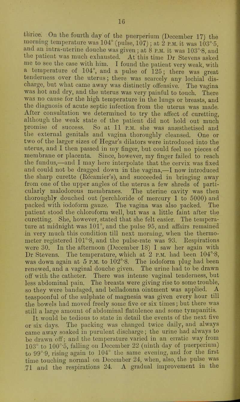 thrioe; On the fourth day of the piierperimn (December 17) the movning temperature was 104° (pulse, 107); at 2 p.m. it was 103° o, and an intra-uterine douche was given; at 8 p.m. it was 103°-8, and the patient was mucli exhausted. At this time Dr Stevens asked me to see the case with him. I found the patient very weak, with a temperature of 104°, and a pulse of 125; there was great tenderness over the uterus; there was scarcely any lochial dis- charge, but what came away was distinctly offensive. The vagina was hot and dry, and the uterus was very painful to touch. There was no cause for the high temperature in the lungs or breasts, and the diagnosis of acute septic infection from the uterus was made. After consultation we determined to try the affect of curetting, although the weak state of the patient did not hold out much promise of success. So at 11 p.m. she was anaesthetised and the external genitals and vagina thoroughly cleansed. One or two of the larger sizes of Hegar's dilators were introduced into the uterus, and I then passed in my finger, but could feel no pieces of membrane or placenta. Since, however, my finger failed to reach the fundus,—and I may here interpolate that the cervix was fixed and could not be dragged down in the vagina,—I now introduced the sharp curette (Eecamier's), and succeeded in bringing away from one of the upper angles of the uterus a few shreds of parti- cularly malodorous membranes. The uterine cavity was then thoroughly douched out (perchloride of mercury 1 to 5000) and packed with iodoform gauze. The vagina was also packed. The patient stood the chloroform well, but was a little faint after the curetting. She, however, stated that she felt easier. The tempera- ture at midnight was 101°, and the pulse 95, and affairs remained in very much this condition till next morning, when the thermo- meter registered 101°'8, and the pulse-rate was 93. Eespirations were 30. In the afternoon (December 18) I saw her again with Dr Stevens. The temperature, which at 2 p.m. had been 104°8, was down again at 5 p.m. to 102°-8. The iodoform plug had been renewed, and a vaginal douche given. The urine had to be drawn off with the catheter. There was intense vaginal tenderness, but less abdominal pain. The breasts were giving rise to some trouble, so they were bandaged, and belladonna ointment was applied. A teaspoonful of the sulphate of magnesia was given every hour till the bowels had moved freely some five or six times; but there was still a large amount of abdominal flatulence and some tympanitis. It would be tedious to state in detail the events of the next five or six days. The packing was changed twice daily, and always came away soaked in purulent discharge; the urine had always to be drawn off; and the temperature varied in an erratic way from 103° to 100°-5, falling on December 22 (ninth day of puerperium) to 99°-9, rising again to 104° the same evening, and for the first time touching normal on December 24, when, also, the pulse was ,71 and the respirations 24. A gradual improvement in the