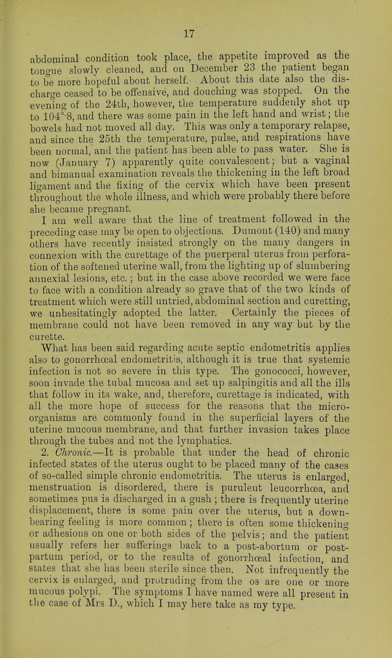 abdominal condition took place, the appetite improved as the tongue slowly cleaned, and on December 23 the patient began to be more hopeful about herself. About this date also the dis- charge ceased to be offensive, and douching was stopped. On the evening of the 24th, however, the temperature suddenly shot up to 104^8, and there was some pain in the left hand and wrist; the bowels had not moved all day. This was only a temporary relapse, and since the 25th the temperature, pulse, and respirations have been normal, and the patient has been able to pass water. She is now (January 7) apparently quite convalescent; but a vaginal and bimanual examination reveals the thickening in the left broad ligament and the fixing of the cervix which have been present throughout the whole illness, and which were probably there before she became pregnant. I am well aware that the line of treatment followed in the preceding case may be open to objections. Dumont (140) and many others have recently insisted strongly on the many dangers in connexion with the curettage of the puerperal uterus from perfora- tion of the softened uterine wall, from the lighting up of slumbering annexial lesions, etc.; but in the case above recorded we were face to face with a condition already so grave that of the two kinds of treatment which were still untried, abdominal section and curetting, we unhesitatingly adopted the latter. Certainly the pieces of membrane could not have been removed in any way but by the curette. What has been said regarding acute septic endometritis applies also to gonorrhceal endometritis, although it is true that systemic infection is not so severe in this type. The gonococci, however, soon invade the tubal mucosa and set up salpingitis and all the ills that follow in its wake, and, therefore, curettage is indicated, with all the more hope of success for the reasons that the micro- organisms are commonly found in the superficial layers of the uterine mucous membrane, and that further invasion takes place through the tubes and not the lymphatics. 2. Chronic.—It is probable that under the head of chronic infected states of the uterus ought to be placed many of the cases of so-called simple chronic endometritis. The uterus is enlarged, menstruation is disordered, there is purulent leucorrhoea, and sometimes pus is discharged in a gush ; there is frequently uterine displacement, there is some pain over the uterus, but a down- bearing feeling is more common; there is often some thickening or adhesions on one or both sides of the pelvis; and the patient usually refers her sufferings back to a post-abortum or post- partum period, or to the results of gonorrhceal infection, and states that siie has been sterile since then. Not infrequently the cervix is enlarged, and protruding from the os are one or more mucous polypi. The symptoms I have named were all present in the case of Mrs D., which I may here take as my type.