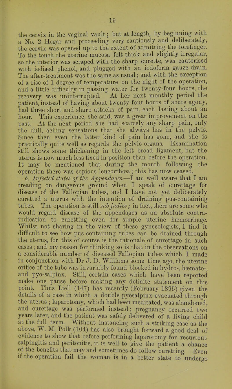 the cervix in the vaginal vault; but at length, by beginning witii a No. 2 Hegar and proceeding very cautiously and deliberately, the cervix was opened up to the extent of admitting the forefinger. To the touch the uterine mucosa felt thick and slightly irregular, so the interior was scraped with the sharp curette, was cauterised with iodised phenol, and plugged with an iodoform gauze drain. The after-treatment was the same as usual; and with the exception of a rise of 1 degree of temperature on the night of the operation, and a little difficulty in passing water for twenty-four hours, the recovery was uninterrupted. At her next monthly period the patient, instead of having about twenty-four hours of acute agony, had three short and sharp attacks of pain, each lasting about an hour. This experience, she said, was a great improvement on the past. At the next period she had scarcely any sharp pain, only the dull, aching sensations that she always has in the pelvis. Since then even the latter kind of pain has gone, and she is practically quite well as regards the pelvic organs. Examination still shows some thickening in the left broad ligament, but the uterus is now much less fixed in position than before the operation. It may be mentioned that during the month following the operation there was copious leucorrhoea; this has now ceased. b. Infected states of the Appendages.—I am well aware that I am treading on dangerous ground when I speak of curettage for disease of the Fallopian tubes, and I have not yet deliberately curetted a uterus with the intention of draining pus-containing tubes. The operation is still subjudice; in fact, there are some who would regard disease of the appendages as an absolute contra- indication to curetting even for simple uterine haemorrhage. Whilst not sharing in the view of these gynecologists, I find it difficult to see how pus-containing tubes can be drained through the uterus, for this of course is the rationale of curettage in such cases; and my reason for thinking so is that in the observations on a considerable number of diseased Fallopian tubes which I made in conjunction with Dr J. D. Williams some time ago, the uterine orifice of the tube was invariably found blocked in hydro-, htemato-, and pyo-salpinx. Still, certain cases which have been reported make one pause before making any definite statement on this point. Thus Liell (147) has recently (February 1895) given the details of a case in which a double pyosalpinx evacuated through the uterus ; laparotomy, which had been meditated, was abandoned, and curettage was performed instead; pregnancy occurred two years later, and the patient was safely delivered of a living child at the full term. Without instancing such a striking case as the above, W. M. Polk (104) has also brought forward a good deal of evidence to show that before performing laparotomy for recurrent salpingitis and peritonitis, it is well to give the patient a chance of the benefits that may and sometimes do follow curetting. Even if the operation fail the woman is in a better state to undero-o