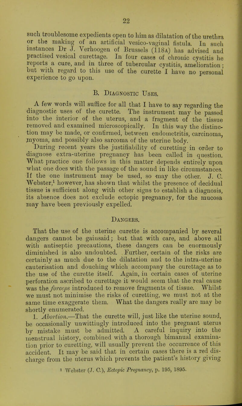 such troublesome expedients open to him as dilatation of the urethra or the making of an artificial vesico-vaginal fistula. In such instances Dr J. Verhoogen of Brussels (118a) has advised and practised vesical curettage. In four cases of chronic cystitis he reports a cure, and in tliree of tubercular cystitis, amelioration ; but with regard to this use of the curette I have no personai experience to go upon. B. Diagnostic Uses. A few words will suffice for all that I have to say regarding the diagnostic uses of the curette. The instrument may be passed into the interior of the uterus, and a fragment of the tissue removed and examined microscopically. In this way the distinc- tion may be made, or confirmed, between endometritis, carcinoma, jnyoma, and possibly also sarcoma of the uterine body. During recent years the justifiability of curetting in order to diagnose extra-uterine pregnancy has been called in question. What practice one follows in this matter depends entirely upon what one does with the passage of the sound in like circumstances. If the one instrument may be used, so -may the other. J. C. Webster,^ however, has shown that whilst the presence of decidual tissue is sufficient along with other signs to establish a diagnosis, its absence does not exclude ectopic pregnancy, for the mucosa may have been previously expelled. Dangeks. That the use of the uterine curette is accompanied by several dangers cannot be gainsaid; but that with care, and above all with antiseptic precautions, these dangers can be enormously diminished is also undoubted. Further, certain of the risks are certainly as much due to the dilatation and to the intra-uterine cauterisation and douching which accompany the curettage as to the use of the curette itself. Again, in certain cases of uterine perforation ascribed to curettage it would seem that the real cause was the forceps introduced to remove fragments of tissue. Whilst we must not minimise the risks of curetting, we must not at the same time exaggerate them. What the dangers really are may be shortly enumerated. 1. Abortion.—That the curette will, just like the uterine sound, be occasionally unwittingly introduced into the pregnant uterus by mistake must be admitted. A careful inquiry into the menstrual liistory, combined with a thorough bimanual examina- tion prior to curetting, will usually prevent the occurrence of this accident. It may be said that in certain cases there is a red dis- charge from the uterus which prevents the patient's history giving I Webster (J. C), Ectopic Pregnancy, p. 195, 1895.