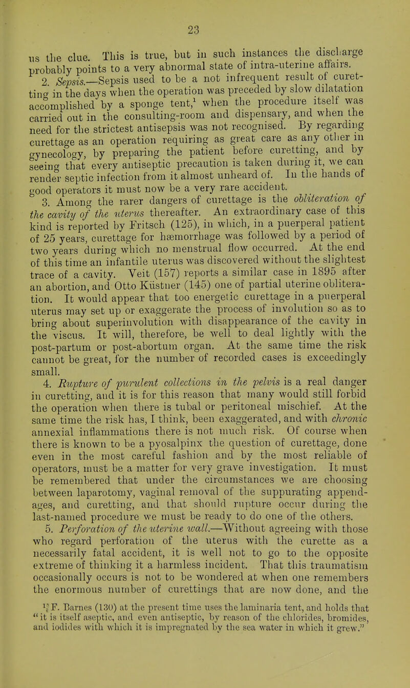 us the clue This is true, but iii such instances the discharge probably points to a very abnormal state of intra-uteriiie affairs. 2 Sepsis—Sepsis used to be a not infrequent result of curet- tina in the days when the operation was preceded by slow dilatation accomplished by a sponge tent,^ when the procedure itself was carried out in the consulting-room and dispensary, and when the need for the strictest antisepsis was not recognised. By regardiDg curettage as an operation requiring as great care as any other m crynecolocry, by preparing the patient before curetting, and by seeing that every antiseptic precaution is taken during it, we can rendel- septic infection from it almost unheard of. In the hands of good operators it must now be a very rare accident. 3. Among the rarer dangers of curettage is the ohhteration of the cavitij of the uterus thereafter. An extraordinary case of this kind is reported by Eritsch (125), in which, in a puerperal patient of 25 years, curettage for hsemorrhage was followed by a period of two years during which no menstrual flow occurred. At the end of this time an infantile uterus was discovered without the slightest trace of a cavity. Veit (157) reports a similar case in 1895 after an abortion, and Otto Kiistner (145) one of partial uterine oblitera- tion. It would appear that too energetic curettage in a puerperal uterus may set up or exaggerate the process of involution so as to bring about superinvolution with disappearance of the cavity in the viscus. It will, therefore, be well to deal lightly with the post-partum or post-abortum organ. At the same time the risk cannot be great, for the number of recorded cases is exceedingly small. 4. Rupture of purulent collections in the pelvis is a real danger in curetting, and it is for this reason that many would still forbid the operation when there is tubal or peritoneal mischief. At the same time the risk has, I think, been exaggerated, and with chronic annexial inflammations there is not much risk. Of course when there is known to be a pyosalpinx the question of curettage, done even in the most careful fashion and by the most reliable of operators, must be a matter for very grave investigation. It must be remembered that under the circumstances we are choosing between laparotomy, vaginal removal of the suppurating append- ages, and curetting, and that should rupture occur during the last-named procedure we must be ready to do one of the others. 5. Perforation of the uterine wall.—Without agreeing with those who regard perforation of the uterus with the curette as a necessarily fatal accident, it is well not to go to the opposite extreme of thinking it a harmless incident. That this traumatism occasionally occurs is not to be wondered at when one remembers the enormous number of curettiiigs that are now done, and the If F. Barnes (130) at tlie present time uses tlie laminaria tent, and holds that it is itself aseptic, and even antiseptic, by reason of the chlorides, bromides, and iodides with which it is impregnated by the sea water in which it grew.