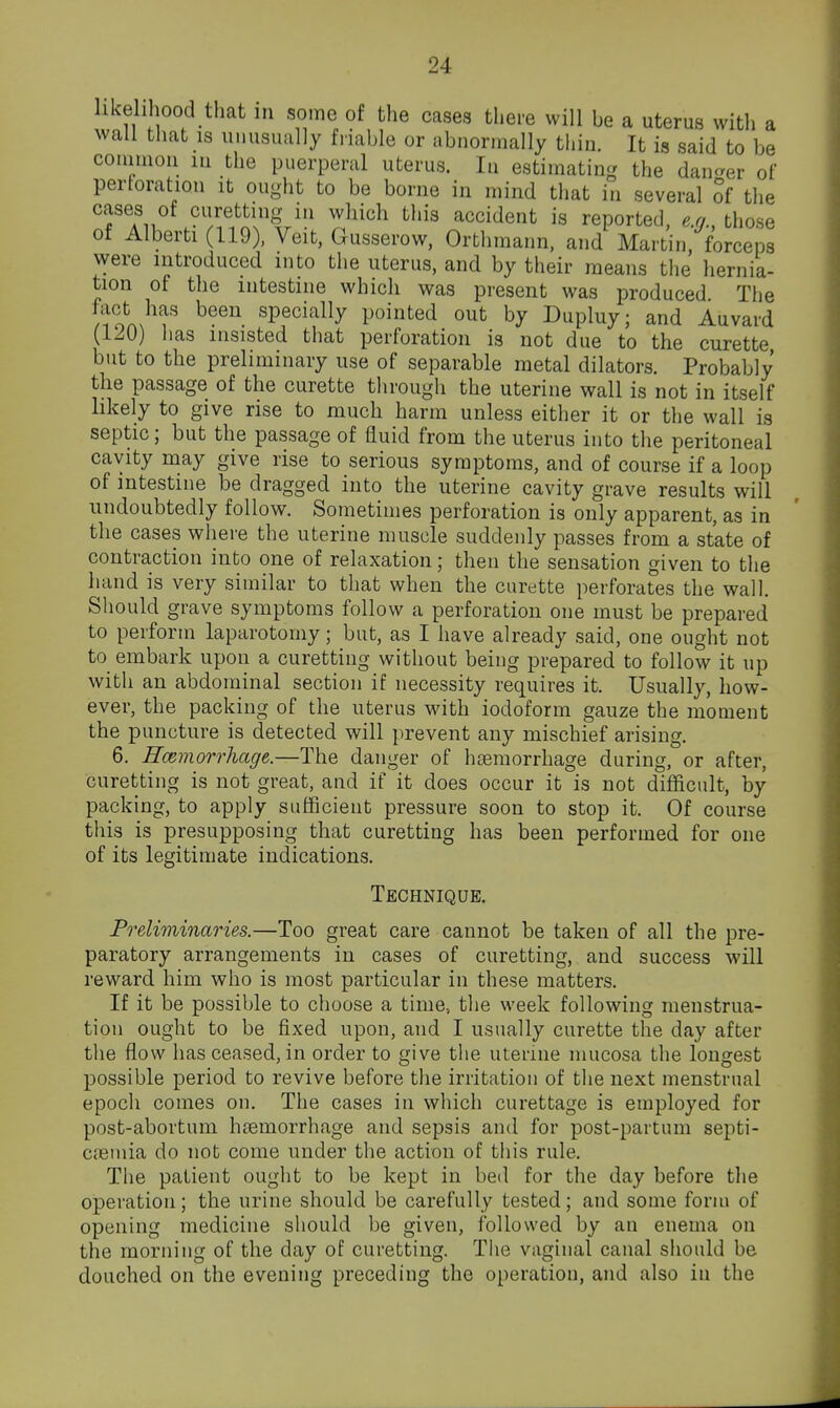 likelihood that in some of the cases there will be a uterus with a wall that IS unusually friable or abnormally thin. It is said to be conimou m the puerperal uterus. In estimating the dan^^er of perforation it ought to be borne in mind that in several Sf the cases of curetting m which this accident is reported, e.q., those of Alberti (119). Veit, Gusserow, Orthraann, and Martin/forceps were introduced into the uterus, and by their means the hernia- tion of the intestine which was present was produced The fact has been specially pointed out by Dupluy; and Auvard (120) lias insisted that perforation is not due to the curette but to the preliminary use of separable metal dilators. Probably the passage of the curette through the uterine wall is not in itself likely to give rise to much harm unless either it or the wall is septic; but the passage of fluid from the uterus into the peritoneal cavity may give rise to serious symptoms, and of course if a loop of intestine be dragged into the uterine cavity grave results will undoubtedly follow. Sometimes perforation is only apparent, as in the cases where the uterine muscle suddenly passes from a state of contraction into one of relaxation; then the sensation given to the hand is very similar to that when the curette perforates the wall. Should grave symptoms follow a perforation one must be prepared to perform laparotomy; but, as I have already said, one ought not to embark upon a curetting without being prepared to follow it up with an abdominal section if necessity requires it. Usually, how- ever, the packing of the uterus with iodoform gauze the moment the puncture is detected will prevent any mischief arising. 6. Hmmorrhage.—The danger of haemorrhage during, or after, curetting is not great, and if it does occur it is not difficult, by packing, to apply sufficient pressure soon to stop it. Of course this is presupposing that curetting has been performed for one of its legitimate indications. Technique. 'eliminaries.—Too great care cannot be taken of all the pre- paratory arrangements in cases of curetting, and success will reward him who is most particular in these matters. If it be possible to choose a time, the week following menstrua- tion ought to be fixed upon, and I usually curette the day after the flow has ceased, in order to give the uterine mucosa the longest possible period to revive before the irritation of the next menstrual epoch comes on. The cases in which curettage is employed for post-abortum hsemorrhage and sepsis and for post-partum septi- c.ieinia do not come under the action of this rule. The patient ought to be kept in bed for the day before the operation; the urine should be carefully tested; and some form of opening medicine should be given, followed by an enema on the morning of the day of curetting. The vaginal canal siiould be douched on the evening preceding the operation, and also in the