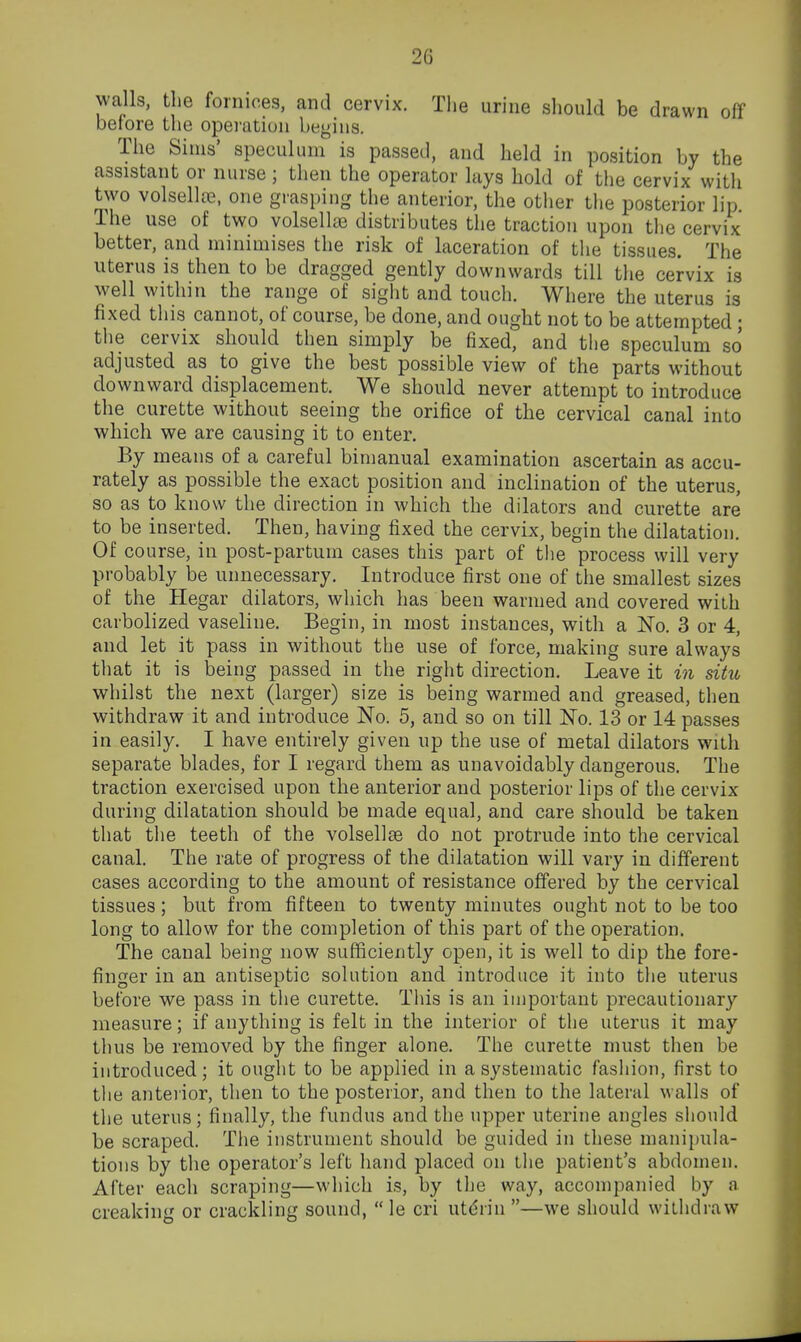 walls, the fornices, and cervix. The urine should be drawn off before the operation begins, Tlie Sims' speculum is passed, and held in position by the assistant or nurse; then the operator lays hold of the cervix with two volsellte, one grasping the anterior, the other the posterior lip The use of two volsellaj distributes the traction upon the cervix better, and minimises the risk of laceration of the tissues. The uterus is then to be dragged gently downwards till the cervix is well within the range of sight and touch. Where the uterus is fixed this cannot, of course, be done, and ought not to be attempted; the cervix should then simply be fixed, and the speculum so adjusted as to give the best possible view of the parts without downward displacement. We should never attempt to introduce the curette without seeing the orifice of the cervical canal into which we are causing it to enter. By means of a careful bimanual examination ascertain as accu- rately as possible the exact position and inclination of the uterus, so as to know the direction in which the dilators and curette are to be inserted. Then, having fixed the cervix, begin the dilatation. Of course, in post-partum cases this part of the process will very probably be unnecessary. Introduce first one of the smallest sizes of the Hegar dilators, which has been warmed and covered with carbolized vaseline. Begin, in most instances, with a No. 3 or 4, and let it pass in without the use of force, making sure always tliat it is being passed in the right direction. Leave it in situ whilst the next (larger) size is being warmed and greased, then withdraw it and introduce No. 5, and so on till No. 13 or 14 passes in easily. I have entirely given up the use of metal dilators with separate blades, for I regard them as unavoidably dangerous. The traction exercised upon the anterior and posterior lips of the cervix during dilatation should be made equal, and care should be taken that the teeth of the volsellte do not protrude into the cervical canal. The rate of progress of the dilatation will vary in different cases according to the amount of resistance offered by the cervical tissues; but from fifteen to twenty minutes ought not to be too long to allow for the completion of this part of the operation. The canal being now sufficiently open, it is well to dip the fore- finger in an antiseptic solution and introduce it into the uterus before we pass in tlie curette. This is an important precautionary measure; if anything is felt in the interior of the uterus it may thus be removed by the finger alone. The curette must then be introduced; it ouglit to be applied in a systematic fashion, first to the anterior, then to the posterior, and then to the lateral walls of the uterus; finally, the fundus and the upper uterine angles should be scraped. The instrument should be guided in these manipula- tions by the operator's left hand placed on the patient's abdomen. After each scraping—which is, by the way, accompanied by a creaking or crackling sound,  le cri uteiin —we should withdraw