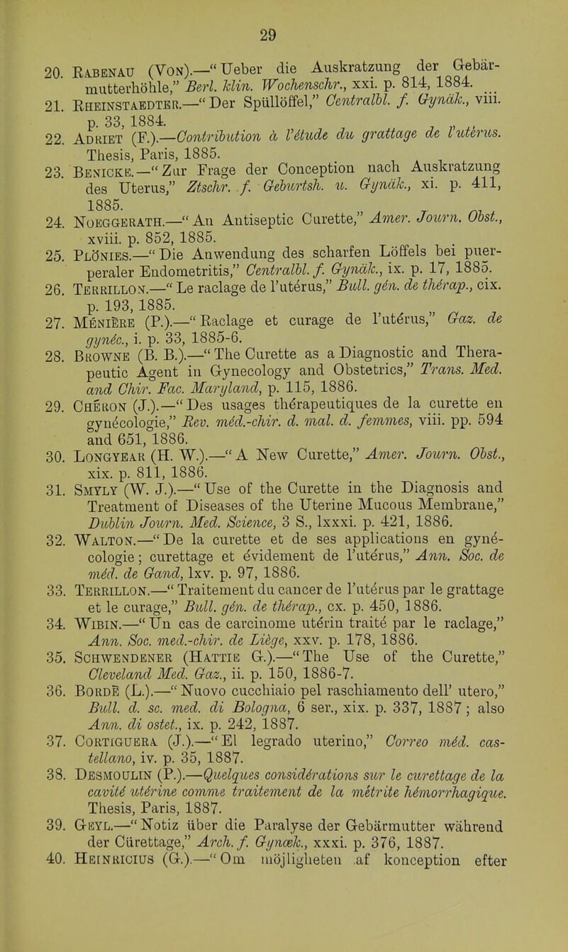 20 EA.BENAU (Von).— Ueber die Auskratzung der Gebar- mutterliohle, Berl. Uin. Wochenschr., xxi. p. 814, 1884. 21. Eheinstaedter.—Der Spulloffel, GentralU. /. Gynah, viii. p. 33, 1884. , „ ^, 22. Adhiet (F.).—Contribution a Vdtude du grattage de I uterus. Thesis, Paris, 1885. , , ^ ^ 23 Benicke.—Ziir Frage der Conception nacli Auskratzung des Uterus, Ztschr. ./. Geburtsh. u. Gijndh, xi. p. 411, 1885. 24. NoEGGERATH.— An Antiseptic Curette, Amer. Journ. Obst., xviii. p. 852, 1885. 25. PlcJnies.—Die Anwendung des scharfen Loffels bei puer- peraler Endometritis, Centralblf. Gyndk., ix. p. 17, 1885. 26. Terrillon.— Le raclage de I'ut^rus, Bull. g6n. de tMrap., cix. p. 193,1885. 27. Meniere (P.).— Raclage et curage de 1'uterus, Gaz. de gyn4c., i. p. 33, 1885-6. 28. Browne (B. B.).— Tlie Curette as a Diagnostic and Thera- peutic Agent in Gynecology and Obstetrics, Trans. Med. and Ghir. Fac. Maryland, p. 115, 1886. 29. Cheron (J.).—Des usages th^rapeutiques de la curette en gyn^cologie, Bev. mM.-chir. d. mal. d. femmes, viii. pp. 594 and 651, 1886. 30. Longyea-R (H. W.).— A New Curette, Amer. Journ. Obst., xix. p. 811, 1886. 31. Smyly (W. J.).— Use of the Curette in the Diagnosis and Treatment of Diseases of the Uterine Mucous Membrane/' Dublin Journ. Med. Science, 3 S., Ixxxi. p. 421, 1886. 32. Walton.—De la curette et de ses applications en gyne- cologic ; curettage et dvidement de I'uterus, Ann. Soc. de m6d. de Gaud, Ixv. p. 97, 1886. 33. Terrillon.— Traitement dn cancer de Tut^i-us par le grattage et le curage, Bull. gin. de tMrap., ex. p. 450, 1886. 34. WiBiN.— Un cas de carcinome ut^rin traits par le raclage, Ann. Soc. med.-chir. de Lidge, xxv. p. 178, 1886. 35. Sohwendener (Hattie G.).—The Use of the Curette, Cleveland Med. Gaz., ii. p. 150, 1886-7. 36. BoRDE (L.).—Nuovo cucchiaio pel raschiamento dell' utero, Bull. d. sc. med. di Bologna, 6 ser., xix. p. 337, 1887; also Ann. di ostet., ix. p. 242, 1887. 37. Cortiguera (J.).—El legrado uterino, Correo nUd. cas- tellano, iv. p. 35, 1887. 38. Desmoulin (P.).—Quelques considerations sur le curettage de la cavit6 utJrine comme traitement de la metrite MmorrTiagique. Thesis, Paris, 1887. 39. Geyl.—Notiz iiber die Paralyse der Gebarmutter wahrend der Curettage, Arch.f. Gyncek, xxxi. p. 376, 1887. 40. He[NRICIUS (G.).—Cm uidjlighefcen af konception efter