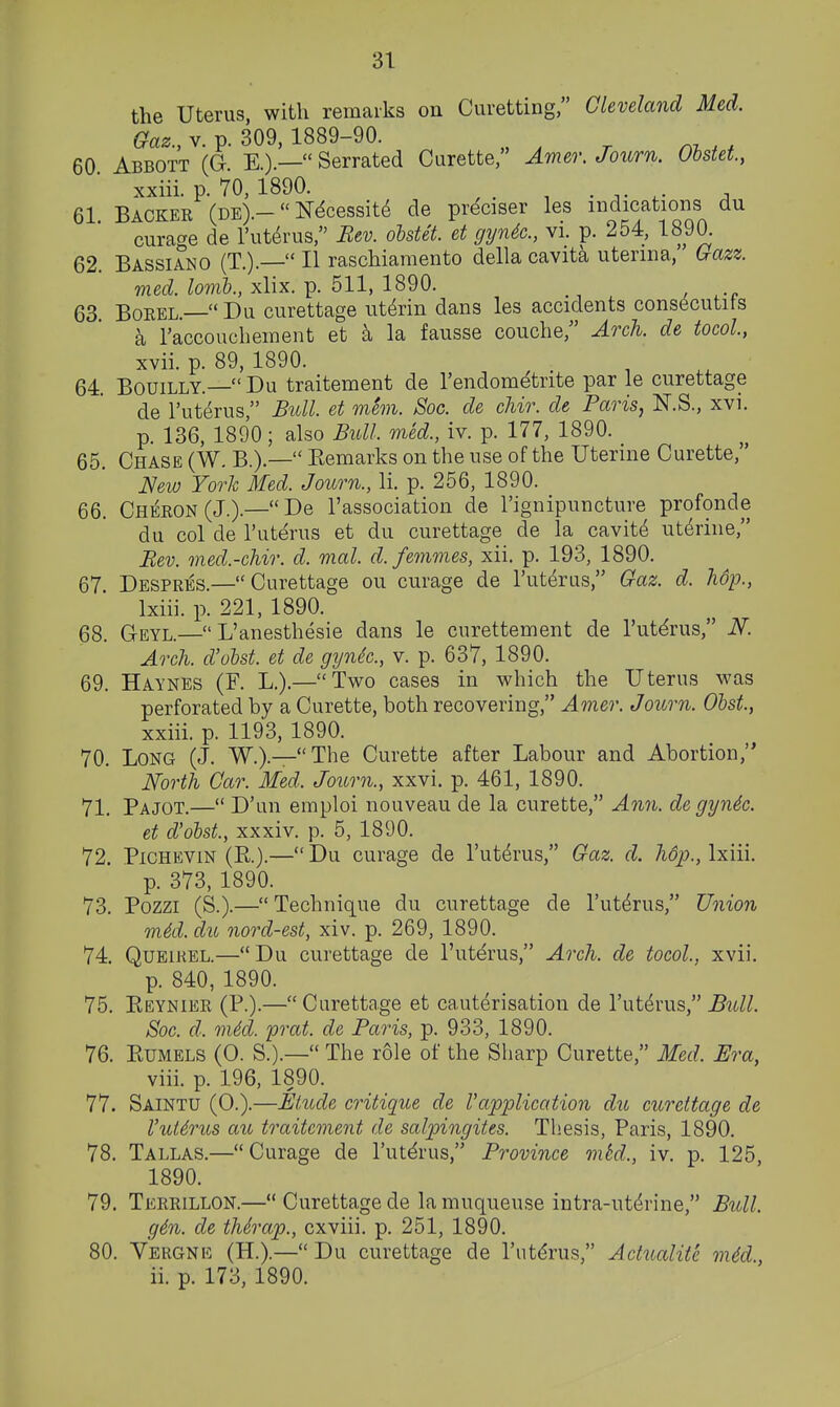 31- the Uterus with remarks on Curetting, Cleveland Med. G^a^., V. p. 309, 1889-90. 60 Abbott (G E.).— Serrated Curette, Amer. Joiirn. Obstet, xxiii. p. 70, 1890. _ 61 Backer (de).- N^cessit^ de preciser les indications du curage de I'ut^rus, Bev. oMet. et gyn4c., vi. p. 254, 1890. 62. Bassiano (T.).— II raschiamento della cavita uterina, Gazz. med. lomh., xlix. p. 511, 1890. 63 BoREL.—Du curettage ut^rin dans les accidents cons6cutits a raccouchement et k la fausse couche, Arch, de tocoL, xvii. p. 89, 1890. 64. BouiLLY.— Du traitement de I'endometrite par le curettage de I'uterus, Bull, et mem. Soc. de chir. de Paris, N.S., xvi. p. 136, 1890; also Bull, med., iv. p. 177, 1890. _ 65. Chase (W. B.).— Kemarks on the use of the Uterine Curette, Mv) York Med. Journ., li. p. 256, 1890. 66. Cheeon(J.).—De I'association de I'ignipuncture profonde du col de I'uterus et du curettage de la cavite uterine, Bev. med.-chir. d. mal. d. femmes, xii. p. 193, 1890. 67 Despres.—Curettage ou curage de I'uterus, Gaz. d. hop., Ixiii. p. 221, 1890. 68. Geyl.— L'anesthesie dans le curettement de I'uterus, N. Arch, d'obst. et de gynic., v. p. 637, 1890. 69. Haynes (F. L.).—Two cases in which the Uterus was perforated by a Curette, both recovering, Amer. Journ. Ohst, xxiii. p. 1193, 1890. 70. Long (J. W.).—The Curette after Labour and Abortion, North Car. Med. Journ., xxvi. p. 461, 1890. 71. Pajot.— D'un emploi nouveau de la curette, Ann. de gynic. et d'olst., xxxiv. p. 5, 1890. 72. PiCHEViN (E.).— Du curage de I'uterus, Gaz. d. h6p., Ixiii. p. 373, 1890. 73. Pozzi (S.).— Technique du curettage de I'uterus, Union mki. du nord-est, xiv. p. 269, 1890. 74. QuEiKEL.—Du curettage de I'uterus, Arch, de tocol., xvii. p. 840, 1890. 75. Eeynier (P.).—Curettage et cauterisation de I'uterus, Bull. Soc. d. m6d. prat, de Paris, p. 933, 1890. 76. KUMELS (0. S.).— The role of the Sharp Curette, Med. Era, viii. p. 196, 1890. 77. Saintu (0.).—Elude critique de 1'application du curettage de I'uidrus ait traitement de salpingites. Thesis, Paris, 1890. 78. Tallas.—Curage de I'uterus, Province mtd., iv. p. 125, 1890. 79. Terrillon.— Curettage de la muqueuse intra-ut^rine, Bull. g4n. de thSrap., cxviii. p. 251, 1890. 80. Vergnic (H.).—Du curettage de I'utdrus, Actualite m6d,