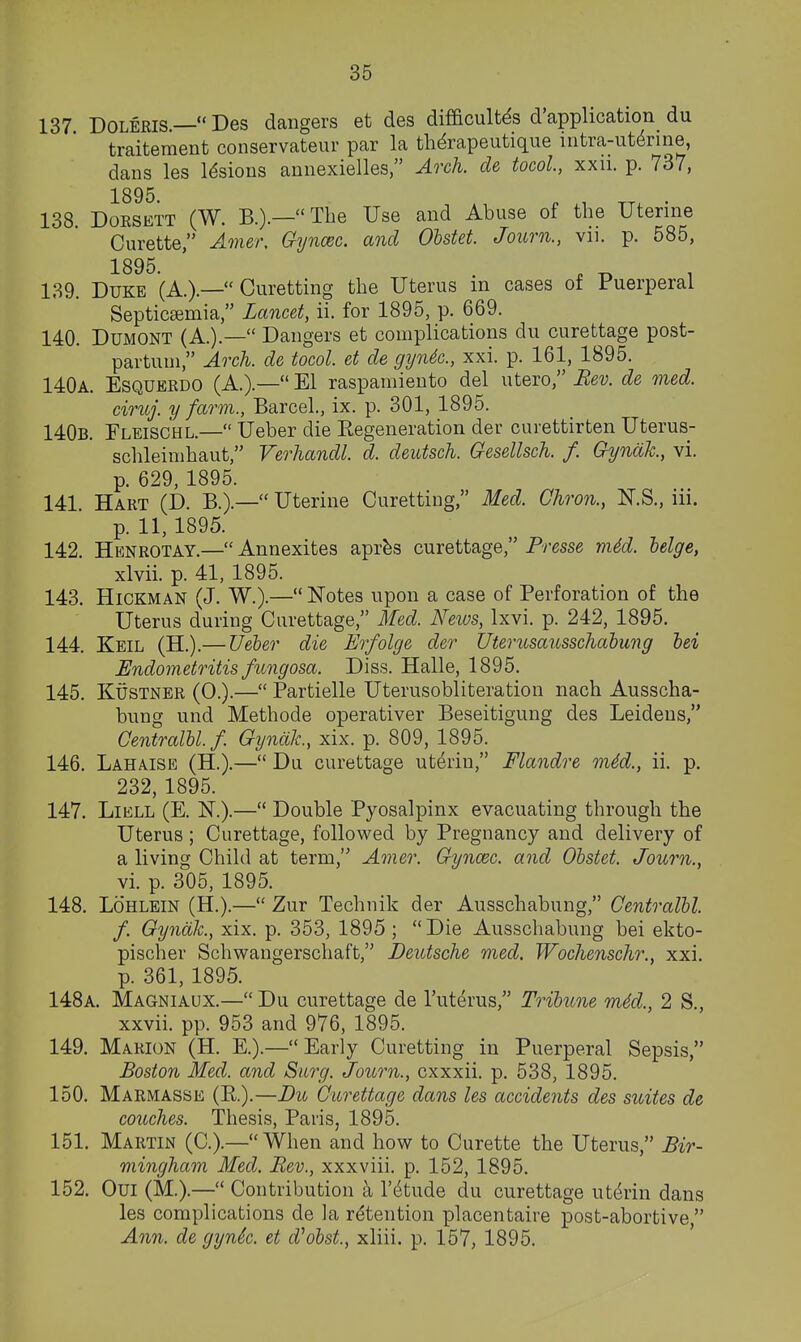 137 DOLERIS.— Des dangers et des difficult^s d'application du traitement conservateur par la thdrapeutique intra-ut^rine, daus les lesions annexielles, Arch, de tocol, xxii. p. 737, 138. DoRSETT (W. B.).—The Use and Abuse of the Uterine Curette, Amer, Gyncec. and Olstet. Journ., vii. p. 585, 1895. 139. Duke (A.).— Curetting the Uterus in cases of Puerperal Septicemia, Lancet, ii. for 1895, p. 669. 140. DUMONT (A.).— Dangers et complications du curettage post- partum, Arch, de tocol. et de gyndc, xxi. p. 161, 1895. 140a. Esquerdo (A.).— El raspamiento del utero, Eev. de med. ciruj. y farm., Barcel., ix. p. 301, 1895. 140b. Fleischl.— Ueber die Eegeneration der curettirten Uterus- schleimhaut, Verhandl. d. deutsch. Gesellsch. f. Gynak., vi. p. 629, 1895. 141. Hart (D. B.).— Uterine Curetting, Med. Chron., N.S., iii. p. 11, 1895. 142. Henrotay.— Annexites aprbs curettage, Presse m4d. helge, xlvii. p. 41, 1895. 143. Hickman (J. W.).— Notes upon a case of Perforation of the Uterus during Curettage, Med. News, Ixvi. p. 242, 1895. 144. Keil (H.).— Ueber die Erfolge der Uterusausschahmg hei Endometritis fungosa. Diss. Halle, 1895. 145. KUSTNER (0.).— Partielle Uterusobliteration nach Ausscha- bung und Methode operativer Beseitigung des Leidens, Centralbl.f. GyndJc, xix. p. 809, 1895. 146. Lahaise (H.).— Du curettage uterin, Flandre mid., ii. p. 232, 1895. 147. LiELL (E. N.).— Double Pyosalpinx evacuating through the Uterus ; Curettage, followed by Pregnancy and delivery of a living Child at term, Amer. Gyncec. and Obstet. Journ., vi. p. 305, 1895. 148. LoHLEiN (H.).— Zur Technik der Ausschabung, Centralbl. f. Gynak., xix. p. 353, 1895 ; Die Ausschabung bei ekto- pischer Schwangerschaft, Deutsche med. Wochenschr., xxi. p. 361, 1895. 148a. Magniaux.— Du curettage de I'uterus, Tribune mid., 2 S., xxvii. pp. 953 and 976, 1895. 149. Marion (H. E.).—Early Curetting in Puerperal Sepsis, Boston Med. and Surg. Journ., cxxxii. p. 538, 1895. 150. Marmasse (R.).—Du Curettage dans les accidents des suites de couches. Thesis, Paris, 1895. 151. Martin (C.).—When and how to Curette the Uterus, Bir- mingham Med. Rev., xxxviii. p. 152, 1895. 152. Oui (M.).— Contribution a I'^tude du curettage uterin dans les complications de la retention placentaire post-abortive Ann. de gynSc. et d^obst., xliii. p. 157, 1895.