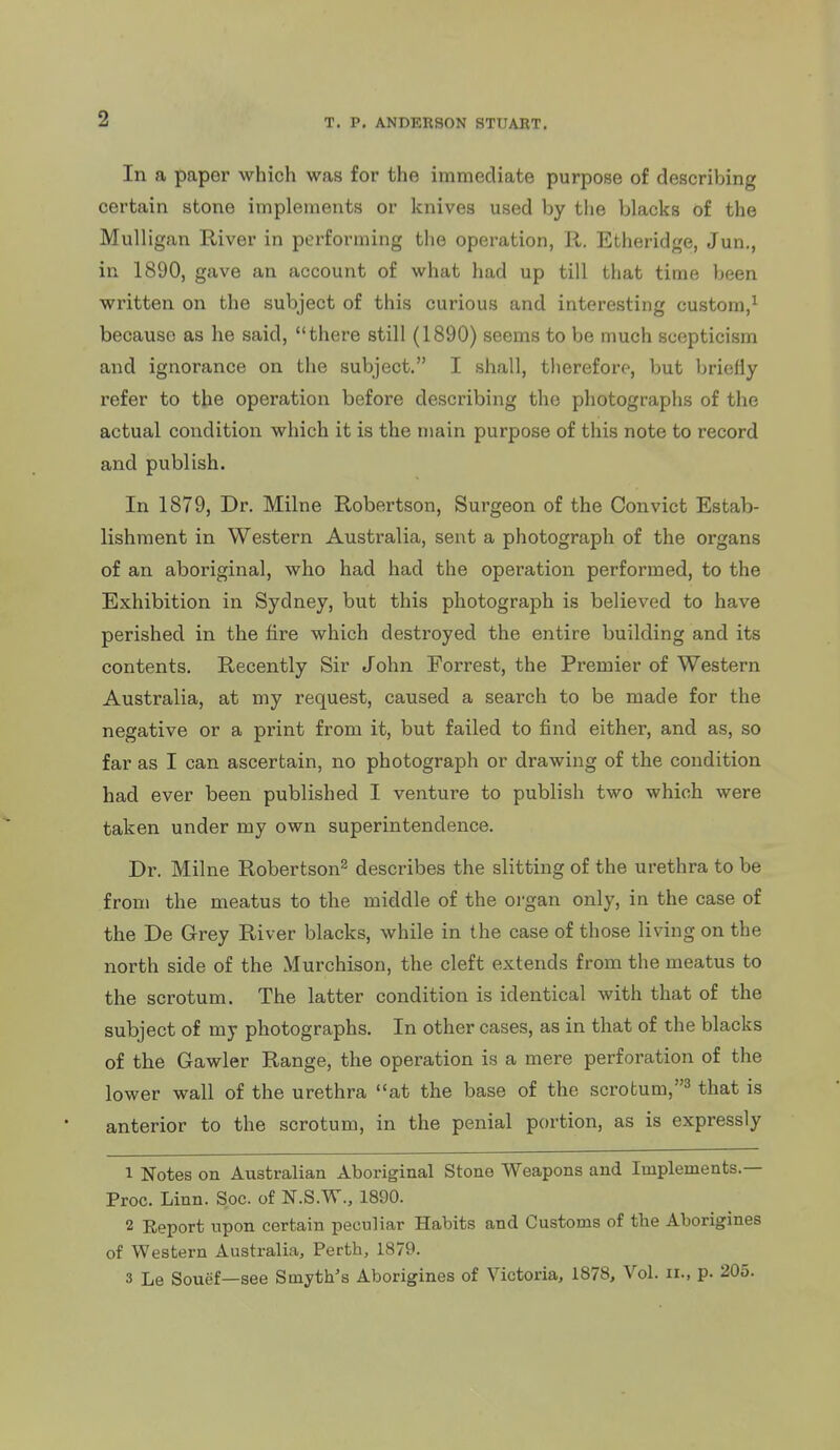 In a paper which was for the immediate purpose of describing certain stone implements or knives used by the blacks of the Mulligan E-iver in performing the operation, R. Etheridge, Jun., in 1890, gave an account of what had up till that time been written on the subject of this curious and interesting custom,^ because as he said, there still (1890) seems to be much scepticism and ignorance on the subject. I shall, therefore, but briefly refer to the operation before describing the photographs of the actual condition which it is the main purpose of this note to record and publish. In 1879, Dr. Milne Robertson, Surgeon of the Convict Estab- lishment in Western Australia, sent a photograph of the organs of an aboriginal, who had had the operation performed, to the Exhibition in Sydney, but this photograph is believed to have perished in the fire which destroyed the entire building and its contents. Recently Sir John Forrest, the Premier of Western Australia, at my request, caused a search to be made for the negative or a print from it, but failed to find either, and as, so far as I can ascertain, no photograph or drawing of the condition had ever been published I venture to publish two which were taken under my own superintendence. Dr. Milne Robertson^ describes the slitting of the urethra to be from the meatus to the middle of the oj-gan only, in the case of the De Grey River blacks, while in the case of those living on the north side of the Murchison, the cleft extends from the meatus to the scrotum. The latter condition is identical with that of the subject of my photographs. In other cases, as in that of the blacks of the Gawler Range, the operation is a mere perforation of the lower wall of the urethra at the base of the scrotum,^ that is anterior to the scrotum, in the penial portion, as is expressly 1 Notes on Australian Aboriginal Stone Weapons and Implements.— Proc. Linn. Soc. of N.S.W., 1890. 2 Report upon certain peculiar Habits and Customs of the Aborigines of Western Australia, Perth, 1879. 3 Le Souef—see Smyth's Aborigines of Victoria, 1878, Vol. ii., p. 205.