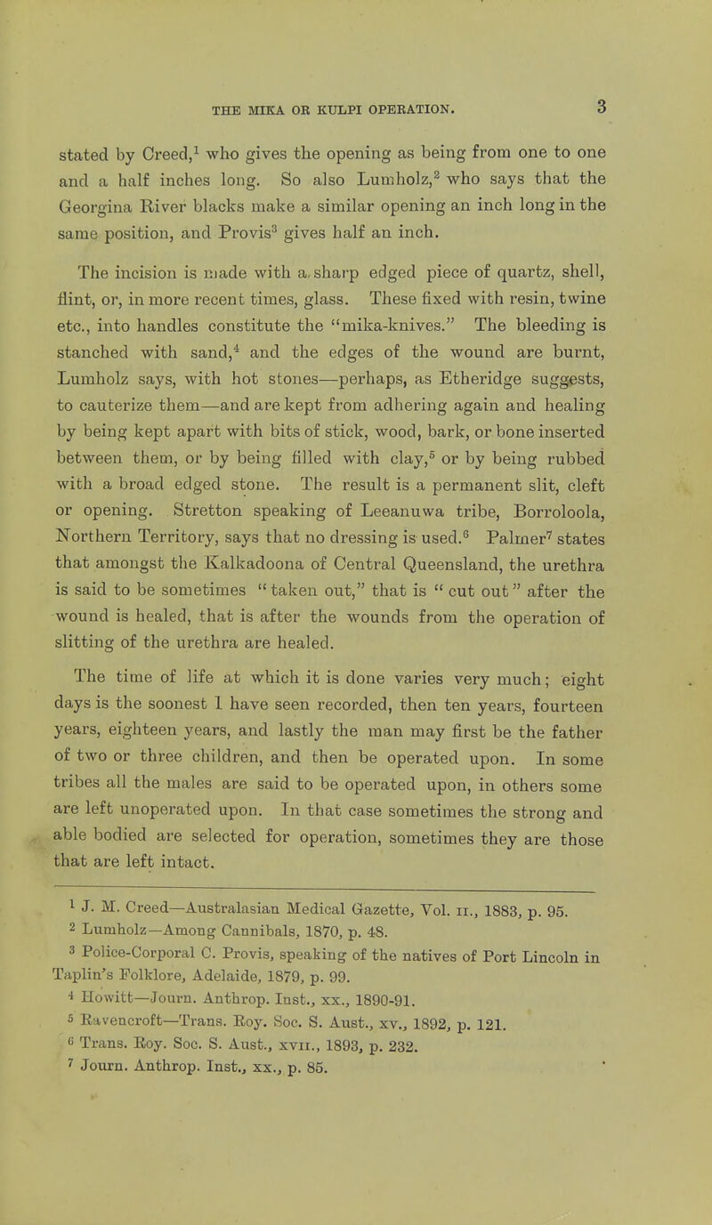 stated by Creed/ who gives the opening as being from one to one and a half inches long. So also Lumholz,^ who says that the Georgina River blacks make a similar opening an inch long in the same position, and Provis^ gives half an inch. The incision is made with a-sharp edged piece of quartz, shell, flint, or, in more recent times, glass. These fixed with resin, twine etc., into handles constitute the mika-knives. The bleeding is stanched with sand,'' and the edges of the wound are burnt, Lumholz says, with hot stones—perhaps, as Etheridge suggests, to cauterize them—and are kept from adhering again and healing by being kept apart with bits of stick, wood, bark, or bone inserted between them, or by being filled with clay,^ or by being rubbed with a broad edged stone. The result is a permanent slit, cleft or opening. Stretton speaking of Leeanuwa tribe, Borroloola, Northern Territory, says that no dressing is used.^ Palmer' states that amongst the Kalkadoona of Central Queensland, the urethra is said to be sometimes taken out, that is  cut out after the wound is healed, that is after the wounds from the operation of slitting of the urethra are healed. The time of life at which it is done varies very much; eight days is the soonest 1 have seen recorded, then ten years, fourteen years, eighteen years, and lastly the man may first be the father of two or three children, and then be operated upon. In some tribes all the males are said to be operated upon, in others some are left unoperated upon. In that case sometimes the strong and able bodied are selected for operation, sometimes they are those that are left intact. 1 J. M. Creed—Australasian Medical Gazette, Vol. ii., 1883, p. 95. 2 Lumholz—Among Cannibals, 1870, p. 48. 3 Police-Corporal C. Provis, speaking of the natives of Port Lincoln in Taplin's Folklore, Adelaide, 1879, p. 99. 4 Howitt—Journ. Anthrop. Inst., xx., 1890-91. 5 Eavencroft—Trans. Eoy, Soc. S. Aust., xv., 1892, p. 121. G Trans. Eoy. Soc. S. Aust., xvii., 1893, p. 232. ^ Journ. Anthrop. Inst., xx., p. 85.