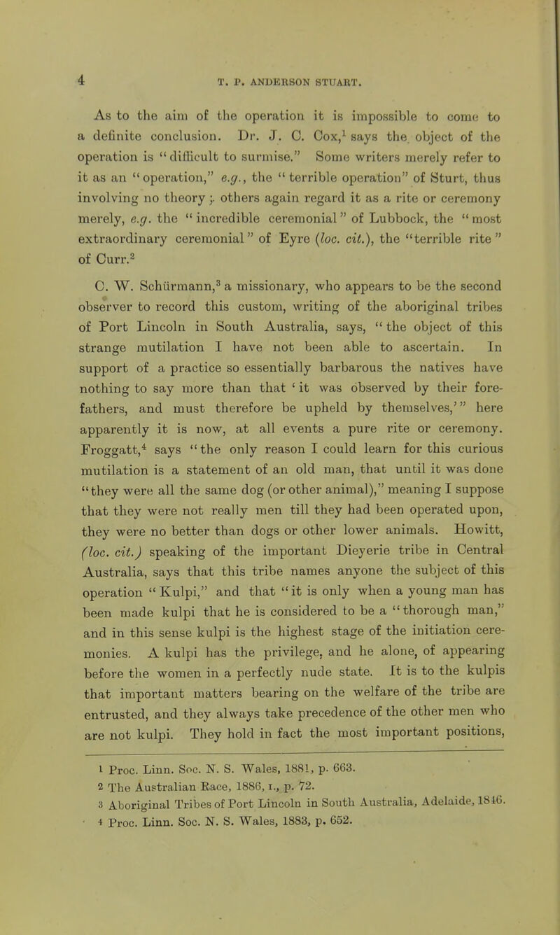 As to the aim of the operation it is impossible to come to a definite conclusion. Dr. J. C. Cox,^ says the object of the operation is  difficult to surmise. Some writers merely refer to it as an operation, e.g., the  terrible operation of Sturt, thus involving no theoryothers again regard it as a rite or ceremony merely, e.g. the  incredible ceremonial of Lubbock, the  most extraordinary ceremonial of Eyre (loc. cit.), the terrible rite of Curr.^ C. W. Schiirmann,^ a missionary, who appears to be the second observer to record this custom, writing of the aboriginal tribes of Port Lincoln in South Australia, says,  the object of this strange mutilation I have not been able to ascertain. In support of a practice so essentially barbarous the natives have nothing to say more than that ' it was observed by their fore- fathers, and must therefore be upheld by themselves,' here apparently it is now, at all events a pure rite or ceremony. Froggatt,* says  the only reason I could learn for this curious mutilation is a statement of an old man, that until it was done they were all the same dog (or other animal), meaning I suppose that they were not really men till they had been operated upon, they were no better than dogs or other lower animals. Howitt, (loc. cit.) speaking of the important Dieyerie tribe in Central Australia, says that this tribe names anyone the subject of this operation  Kulpi, and that it is only when a young man has been made kulpi that he is considered to be a thorough man, and in this sense kulpi is the highest stage of the initiation cere- monies. A kulpi has the privilege, and he alone, of appearing before the women in a perfectly nude state. It is to the kulpis that important matters bearing on the welfare of the tribe are entrusted, and they always take precedence of the other men who are not kulpi. They hold in fact the most important positions, 1 Proc. Linn. Soc. N. S. Wales, 1881, p. 663. 2 The Australian Race, 1886, i., p. 72. 3 Aboriginal Tribes of Port Lincoln in South Australia, Adelaide, 1840. • 4 Proc. Linn. Soc. N. S. Wales, 1883, p. 652.