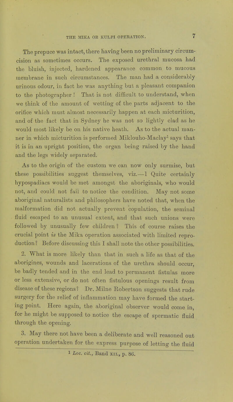 The prepuce was intact, there having been no preliminary circum- cision as sometimes occurs. The exposed urethral mucosa had the bluish, injected, hardened appearance common to mucous membrane in such circumstances. The man had a considerably urinous odour, in fact he was anything but a pleasant companion to the photographer ! That is not difficult to understand, when we think of the amount of wetting of the parts adjacent to the orifice which must almost necessarily ha,ppen at each micturition, and of the fact that in Sydney he was not so lightly clad as he would most likely be on his native heath. As to the actual man- ner in which micturition is performed Miklouho-Maclay^ says that it is in an upright position, the organ being raised by the hand and the legs widely separated. As to the origin of the custom we can now only surmise, but these possibilities suggest themselves, viz.—1 Quite certainly hypospadiacs would be met amongst the aboriginals, who would not, and could not fail to notice the condition. May not some aboriginal naturalists and philosophers have noted that, when the malformation did not actually prevent copulation, the seminal fluid escaped to an unusual extent, and that such unions were followed by unusually few children 1 This of course raises the crucial point is the Mika operation associated with limited repro- duction? Before discussing this I shall note the other possibilities. 2. What is more likely than that in such a life as that of the aborigines, wounds and lacerations of the urethra should occur, be badly tended and in the end lead to permanent fistulas more or less extensive, or do not often fistulous openings result from disease of these regions'? Dr. Milne Robertson suggests that rude surgery for the relief of inflammation may have formed the start- ing point. Here again, the aboriginal observer would come in, for he might be supposed to notice the escape of spermatic fluid through the opening. 3. May there not have been a deliberate and well reasoned out operation undertaken for the express purpose of letting the fluid 1 Loc. cit., Band xii., p. 86.