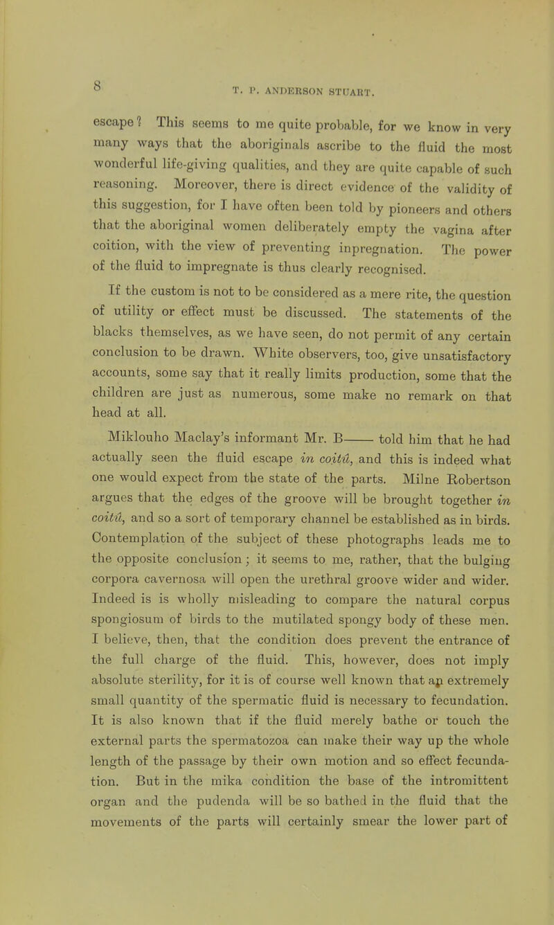 T. P. ANDERSON STUART. escape 1 This seems to me quite probable, for we know in very many ways that the aboriginals ascribe to the fluid the most wonderful life-giving qualities, and they are quite capable of such reasoning. Moreover, there is direct evidence of the validity of this suggestion, for I have often been told by pioneers and others that the aboriginal women deliberately empty the vagina after coition, with the view of preventing inpregnation. The power of the fluid to impregnate is thus clearly recognised. If the custom is not to be considered as a mere rite, the question of utility or effect must be discussed. The statements of the blacks themselves, as we have seen, do not permit of any certain conclusion to be drawn. White observers, too, give unsatisfactory accounts, some say that it really limits production, some that the children are just as numerous, some make no remark on that head at all. Miklouho Maclay's informant Mr. B told him that he had actually seen the fluid escape in coit4, and this is indeed what one would expect from the state of the parts. Milne Robertson argues that the edges of the groove will be brought together in coitH, and so a sort of temporary channel be established as in birds. Contemplation of the subject of these photographs leads me to the opposite conclusion; it seems to me, rathei-, that the bulging corpora cavernosa will open the urethral groove wider and wider. Indeed is is wholly misleading to compare the natural coi'pus spongiosum of birds to the mutilated spongy body of these men. I believe, then, that the condition does prevent the entrance of the full charge of the fluid. This, however, does not imply absolute sterility, for it is of course well known that ap extremely small quantity of the spermatic fluid is necessary to fecundation. It is also known that if the fluid merely bathe or touch the external parts the spermatozoa can make their way up the whole length of the passage by their own motion and so effect fecunda- tion. But in the mika condition the base of the intromittent organ and the pudenda will be so bathed in the fluid that the movements of the parts will certainly smear the lower part of