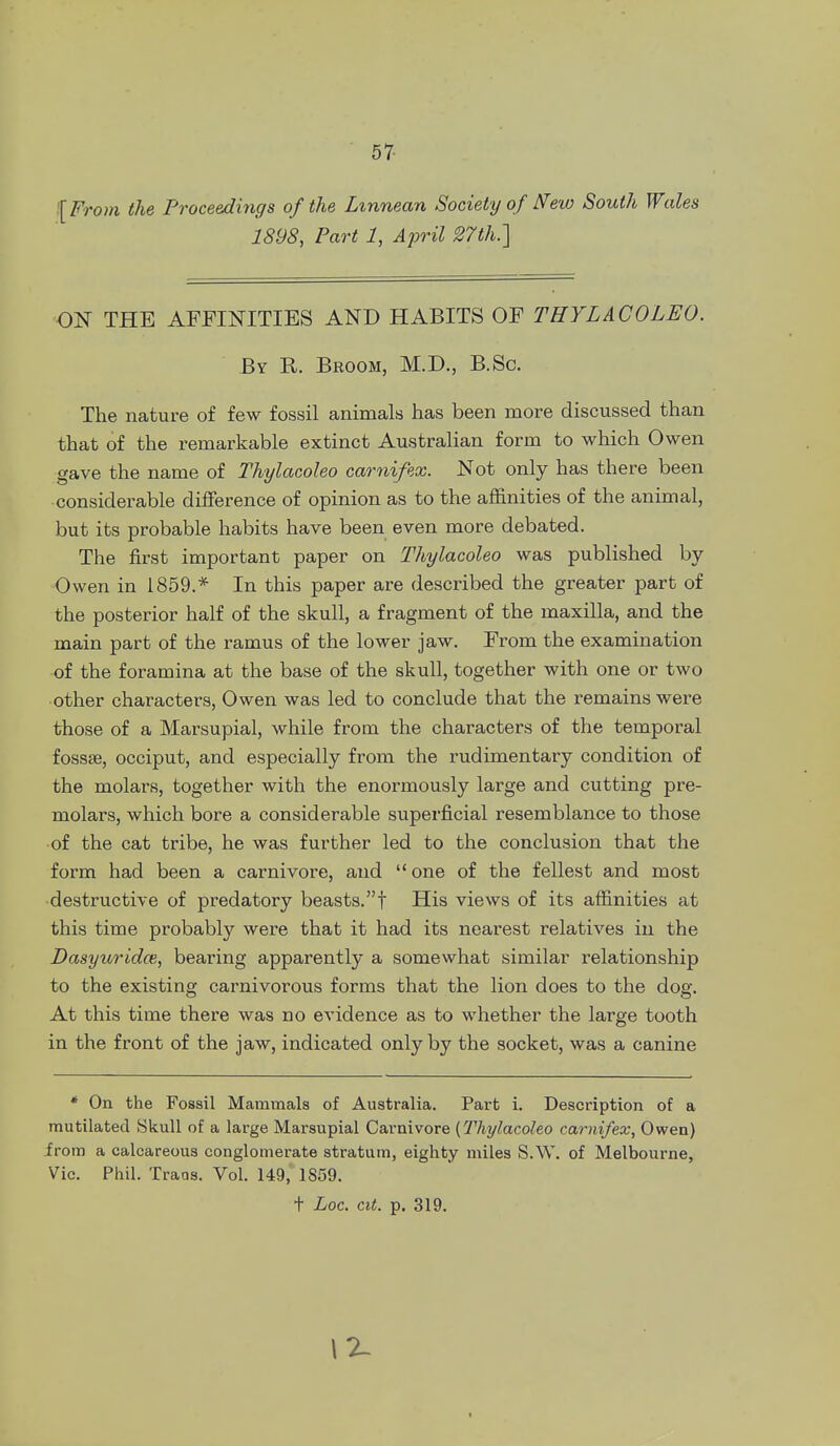 '[ From the Proceedings of the Lxnnean Society of N'ew South Wales 1898, Part 1, April S7th.] ON THE AFFINITIES AND HABITS OF THYLACOLEO. By R. Broom, M.D., B.Sc. The nature of few fossil animals has been more discussed than that of the remarkable extinct Australian form to which Owen gave the name of Thylacoleo carnifex. Not only has there been considerable difference of opinion as to the affinities of the animal, but its probable habits have been even more debated. The first important paper on Thylacoleo was published by- Owen in 1859.* In this paper are described the greater part of the posterior half of the skull, a fragment of the maxilla, and the main part of the ramus of the lower jaw. From the examination of the foramina at the base of the skull, together with one or two other characters, Owen was led to conclude that the remains were those of a Marsupial, while from the characters of the temporal fossse, occiput, and especially from the rudimentary condition of the molars, together with the enormously large and cutting pre- molars, which bore a considerable superficial resemblance to those •of the cat tribe, he was further led to the conclusion that the form had been a carnivore, and  one of the fellest and most destructive of predatory beasts.! His views of its affinities at this time probably were that it had its nearest relatives in the Dasyuridce, bearing apparently a somewhat similar relationship to the existing carnivorous forms that the lion does to the dog. At this time there was no evidence as to whether the large tooth in the front of the jaw, indicated only by the socket, was a canine * On the Fossil Mammals of Australia. Part i. Description of a mutilated Skull of a large Marsupial Carnivore (Thylacoleo carnifex, Owen) irom a calcareous conglomerate stratum, eighty miles S.W. of Melbourne, Vic. Phil. Traos. Vol. 149, 1S59. t Loc. cit. p. 319. 12-