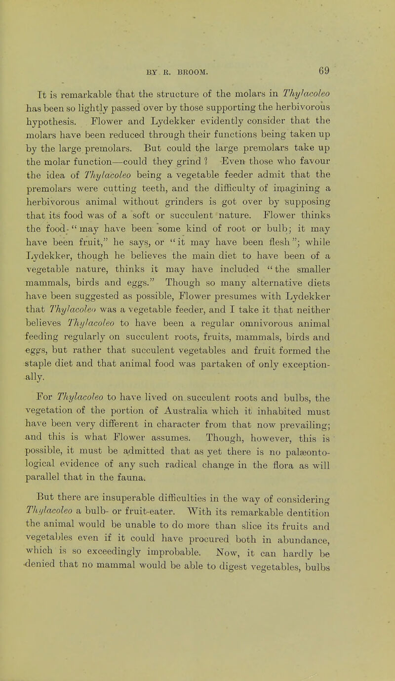 Tt is remarkable that the structure of the molars in Thylacoleo has been so lightly passed over by those supporting the herbivorous hypothesis. Mower and Lydekker evidently consider that the molars have been reduced through their functions being taken up by the large premolars. But could the large premolars take up the molar function—could they grind 1 Even those who favour the idea of Thylacoleo being a vegetable feeder admit that the premolars were cutting teeth, and the difficulty of in^agining a herbivorous animal without grinders is got over by supposing that its food was of a soft or succulent nature. Flower thinks the food-may have been some kind of root or bulb; it may have been fruit, he says, or it may have been flesh; while Lydekker, though he believes the main diet to have been of a vegetable nature, thinks it may have included  the smaller mammals, birds and eggs. Though so many alternative diets have been suggested as possible. Flower presumes with Lydekker that Thylacoleo was a vegetable feeder, and I take it that neither believes Thylacoleo to have been a regular omnivorous animal feeding regularly on succulent roots, fruits, mammals, birds and eggs, but rather that succulent vegetables and fruit formed the staple diet and that animal food was partaken of only exception- ally. For ThylcoGoleo to have lived on succulent roots and bulbs, the vegetation of the portion of Australia which it inhabited must have been very different in character from that now prevailing; and this is what Flower assumes. Though, however, this is possible, it must be admitted that as yet there is no palseonto- logical evidence of any such radical change in the flora as will parallel that in the fauna; But there are insuperable difficulties in the way of considering Thylacoleo a bulb- or fruit-eater. With its remarkable dentition the animal would be unable to do more than slice its fruits and vegetaljles even if it could have procured both in abundance, which is so exceedingly improbable. Now, it can hardly be •denied that no mammal would be able to digest vegetables, bulbs