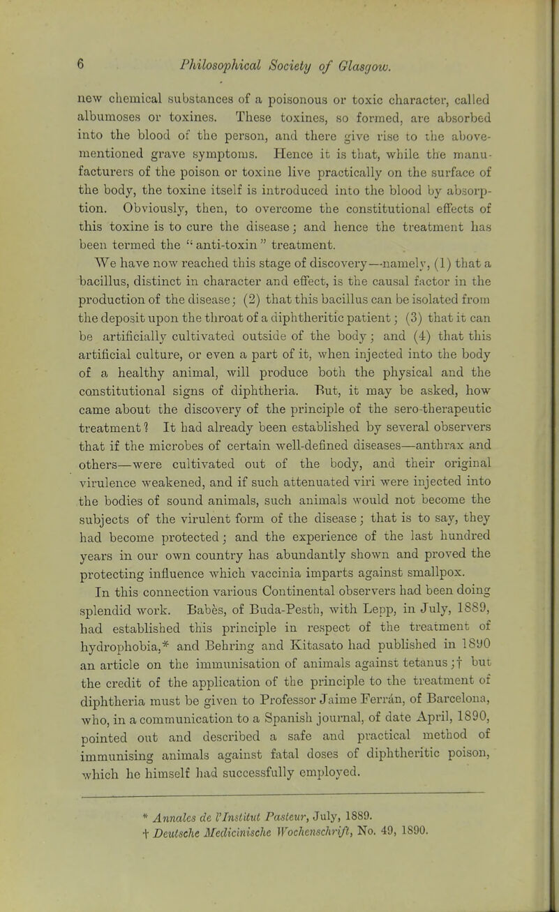 new chemical substances of a poisonous or toxic character, called albumoses or toxines. These toxines, so formed, are absorbed into the blood of the person, and there give rise to the above- mentioned grave symptoms. Hence it is that, while the manu- facturers of the poison or toxine live practically on the surface of the body, the toxine itself is introduced into the blood by absorp- tion. Obviously, then, to overcome the constitutional effects of this toxine is to cure the disease; and hence the treatment has been termed the  anti-toxin  treatment. We have now reached this stage of discovery—namely, (1) that a bacillus, distinct in character and effect, is the causal factor in the production of the disease; (2) that this bacillus can be isolated from the deposit upon the throat of a diphtheritic patient; (3) that it can be artificially cultivated outside of the body; and (4) that this artificial culture, or even a part of it, when injected into the body of a, healthy animal, will produce both the physical and the constitutional signs of diphtheria. But, it may be asked, how came about the discovery of the principle of the sero-therapeutic treatment *? It had already been established by several observers that if the microbes of certain well-defined diseases—anthrax and others—were cultivated out of the body, and their original virulence weakened, and if such attenuated viri were injected into the bodies of sound animals, such animals would not become the subjects of the virulent form of the disease; that is to say, they had become protected and the expei'ience of the last hundred yeai's in our own country has abundantly shown and proved the protecting influence which vaccinia imparts against smallpox. In this connection various Continental observers had been doing splendid woi-k. Babes, of Buda-Pesth, with Lepp, in July, 1889, had established this principle in re.spect of the treatment of hydrophobia,* and Behring and Kitasato had published in 1890 an article on the immunisation of animals against tetanus ;t but the credit of the application of the principle to the treatment of diphtheria must be given to Professor Jaime Ferran, of Barcelona, who, in a communication to a Spanish journal, of date April, 1890, pointed out and described a safe and practical method of immunising animals against fatal doses of diphtheritic poison, which he himself had successfully employed. * Annalcs de I'lnslitvi Pasteur, July, 1889. + Deutsche Medicinische Wochenschri/t, No. 49, 1890.