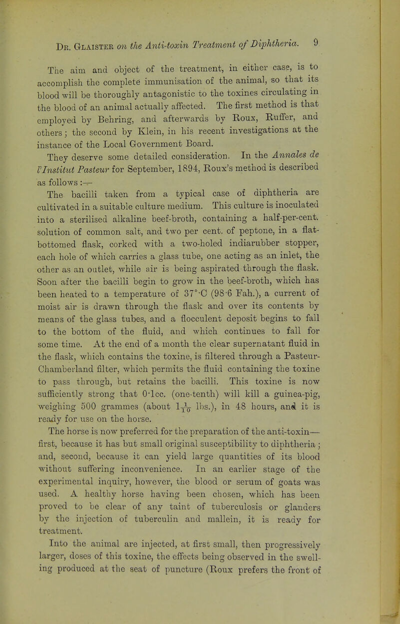 The aim and object of the treatment, in either case, is to accomplish the complete immunisation of the animal, so that its blood will be thoroughly antagonistic to the toxines circulating m the blood of an animal actually affected. The first method is that employed by Behring, and afterwards by Roux, Ruffer, and others; the second by Klein, in his recent investigations at the instance of the Local Government Board. They deserve some detailed consideration. In the Annales de I'lnstitut Pasteur for September, 1894, Roux's method is described as follows :— The bacilli taken from a typical case of diphtheria are cultivated in a suitable culture medium. This culture is inoculated into a sterilised alkaline beef-broth, containing a half-per-cent. solution of common salt, and two per cent, of peptone, in a flat- bottomed flask, corked with a two-holed indiarubber stopper, each hole of which carries a glass tube, one acting as an inlet, the other as an outlet, while air is being aspirated through the flask. Soon after the bacilli begin to grow in the beef-broth, which has been heated to a temperature of 37°-C (98-6 Fah.), a current of moist air is drawn through the flask and over its contents by means of the glass tubes, and a flocculent deposit begins to fall to the bottom of the fluid, and which continues to fall for some time. At the end of a month the clear supernatant fluid in the flask, which contains the toxine, is filtered through a Pasteur- Chamberland filter, which permits the fluid containing the toxine to pass through, but retains the bacilli. This toxine is now sufficiently strong that O'lcc. (one-tenth) will kill a guinea-pig, weighing 500 grammes (about 1^^ lbs.), in 48 hours, anci it is ready for use on the horse. The horse is now preferred for the preparation of the anti-toxin— first, because it has but small original susceptibility to diphtheria ; and, second, because it can yield lai'ge quantities of its blood without suffering inconvenience. In an earlier stage of the experimental inquiry, however, the blood or serum of goats was used. A healthy horse having been chosen, which has been proved to be clear of any taint of tuberculosis or glanders by the injection of tuberculin and mallein, it is ready for treatment. Into the animal are injected, at first small, then progressively larger, doses of this toxine, the effects being observed in the swell- ing produced at the seat of puncture (Roux prefers the front of