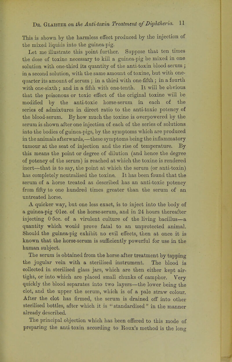 This is shown by the harmless effect produced by the injection of the mixed liquids into the guinea-pig. Let me illustrate this point further. Suppose that ten times the dose of toxine necessary to kill a guinea-pig be mixed in one solution with one-third its quantity of the anti-toxin blood-serum; in a second solution, with the same amount of toxine, but with one- quarter its amount of serum; in a third with one-fifth; in a fourth with one-sixth j and in a fifth with one-tenth. It will be obvious that the poisonous or toxic effect of the original toxine will be modified by the anti-toxic horse-serum in each of the series of admixtures in direct ratio to the anti-toxic potency of the blood-serum. By how much the toxine is overpowered by the serum is shown after one injection of each of the series of solutions into the bodies of guinea-pigs, by the symptoms which are produced in the animals afterwards,—these symptoms being the inflammatory tumour at the seat of injection and the rise of temperature. By this means the point or degree of dilution (and hence the degree of potency of the serum) is reached at which the toxine is rendered inert—that is to say, the point at which the serum (or anti-toxin) has completely neutralised the toxine. It has been found that the serum of a horse treated as described has an anti-toxic potency from fifty to one hundred times greater than the serum of an untreated horse. A quicker way, but one less exact, is to inject into the body of a guinea-pig •Olcc. of the horse-serum, and in 24 hours thereafter injecting 0-5cc. of a virulent culture of the living bacillus—a quantity which would prove fatal to an unprotected animal. Should the guinea-pig exhibit no evil effects, then at once it is known that the horse-serum is sufficiently powerful for use in the human subject. The serum is obtained from the horse after treatment by tapping the jugular vein with a sterilised instrument. The blood is collected in sterilised glass jars, which are then either kept air- tight, or into which are placed small chunks of camphor. Very quickly the blood separates into two layers—the lower beinc the clot, and the upper the serum, which is of a pale straw colour. After the clot has firmed, the serum is drained off into other sterilised bottles, after which it is  standardised  in the manner already described. The principal objection which has been offered to this mode of preparing the anti toxin according to Roux's method is the lono-