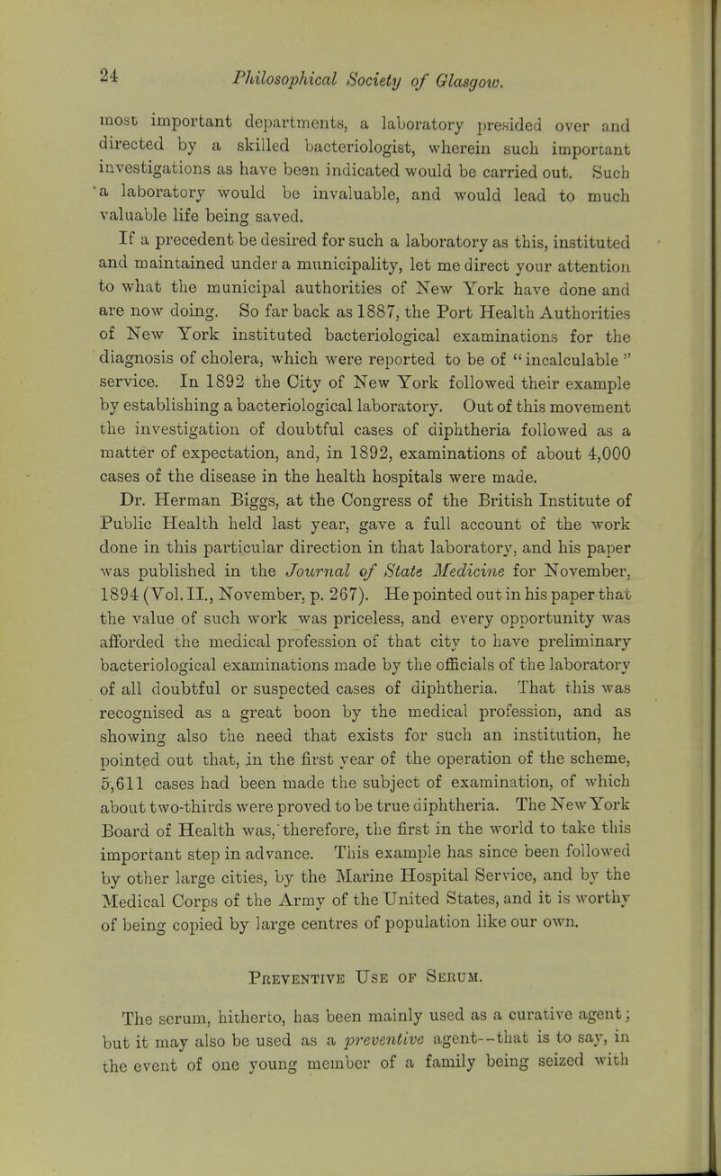 most important departments, a laboratory presided over and directed by a skilled bacteriologist, wherein such important investigations as have been indicated would be carried out. Such •a laboratory would bo invaluable, and would lead to much valuable life being saved. If a precedent be desired for such a laboratory as this, instituted and maintained under a municipality, let me direct your attention to what the municipal authorities of New York have done and are now doing. So far back as 1887, the Port Health Authorities of New York instituted bacteriological examinations for the diagnosis of cholera, which were reported to be of incalculable  service. In 1892 the City of New York followed their example by establishing a bacteriological laboratory. Out of this movement the investigation of doubtful cases of diphtheria followed as a matter of expectation, and, in 1892, examinations of about 4,000 cases of the disease in the health hospitals were made. Dr. Herman Biggs, at the Congress of the British Institute of Public Health held last year, gave a full account of the work done in this particular direction in that laboratory, and his paper was published in the Journal of State Medicine for November, 1894 (Vol. II., November, p. 267). He pointed out in his paper that the value of such work was priceless, and every opportunity was afforded the medical profession of that city to have preliminary bacteriological examinations made by the officials of the laboratory of all doubtful or suspected cases of diphtheria. That this was recognised as a great boon by the medical profession, and as showino; also the need that exists for such an institixtion, he pointed out that, in the first year of the operation of the scheme, 5,611 cases had been made the subject of examination, of which about two-thirds were proved to be true diphtheria. The New York Board of Health was, therefore, the first in the world to take this important step in advance. This example has since been followed by other large cities, by the Marine Hospital Service, and by the Medical Corps of the Army of the United States, and it is worthy of being copied by large centres of population like our own. Preventive Use of Serum. The serum, hitherto, has been mainly used as a curative agent; but it may also be used as a preventive agent--that is to say, in the event of one young member of a family being seized with