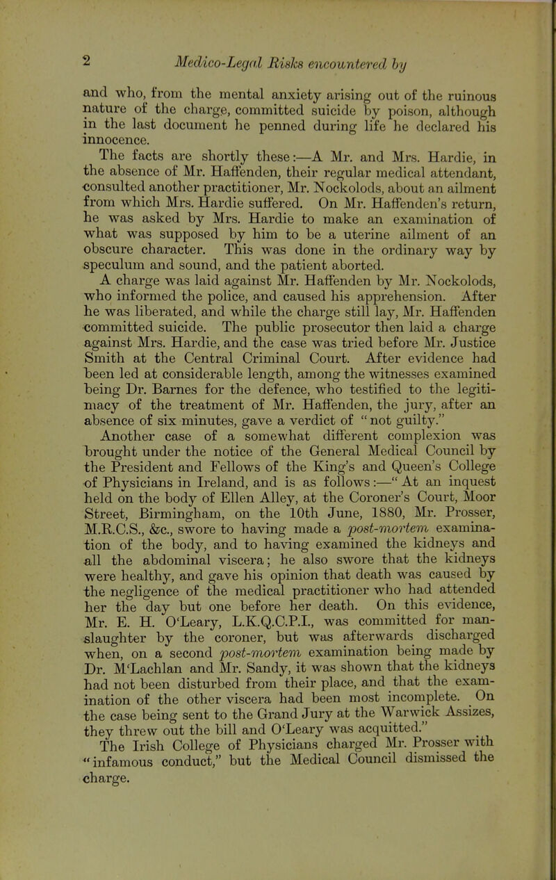 and who,^ from the mental anxiety arising out of the ruinous nature of the charge, committed suicide by poison, although in the last document he penned during life he declared his innocence. The facts are shortly these:—A Mr. and Mrs. Hardie, in the absence of Mr. Haff'enden, their regular medical attendant, ■consulted another practitioner, Mr. Nockolods, about an ailment from which Mrs. Hardie suffered. On Mr. Halfenden's return, he was asked by Mrs. Hardie to make an examination of what was supposed by him to be a uterine ailment of an obscure character. This was done in the ordinary way by speculum and sound, and the patient aborted. A charge was laid against Mr. Haff'enden by Mr. Nockolods, who informed the police, and caused his apprehension. After he was liberated, and while the charge still lay, Mr. Haff'enden ■committed suicide. The public prosecutor then laid a charge against Mrs. Hardie, and the case was tried before Mr. Justice Smith at the Central Criminal Court. After evidence had 'been led at considerable length, among the witnesses examined T3eing Dr. Barnes for the defence, who testified to the legiti- macy of the treatment of Mr. Haffenden, the jury, after an absence of six minutes, gave a verdict of  not guilty. Another case of a somewhat different complexion was brought under the notice of the General Medical Council by the President and Fellows of the King's and Queen's College of Physicians in Ireland, and is as follows:— At an inquest held on the body of Ellen Alley, at the Coroner's Court, Moor Street, Birmingham, on the 10th June, 1880, Mr. Prosser, M.RC.S., &;c., swore to having made a post-mortem examina- tion of the body, and to having examined the kidneys and «,11 the abdominal viscera; he also swore that the kidneys were healthy, and gave his opinion that death was caused by the negligence of the medical practitioner who had attended her the day but one before her death. On this evidence, Mr. E. H. O'Leary, L.K.Q.C.P.I., was committed for man- slaughter by the coroner, but was afterwards discharged when, on a second post-mortem examination being made by Dr. M'Lachlan and Mr. Sandy, it was shown that the kidneys had not been disturbed from their place, and that the exam- ination of the other viscera had been most incomplete. On the case being sent to the Grand Jury at the Warwick Assizes, they threw out the bill and O'Leary was acquitted. The Irish College of Physicians charged Mr. Prosser with infamous conduct, but the Medical Council dismissed the charge.