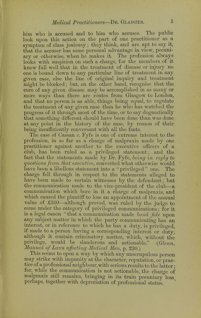 him who is accused and to him who accuses. The public look upon this action on the part of one practitioner as a symptom of class jealousy; they think, and are apt to say it, that the accuser has some personal advantage in view, pecuni- ary or otherwise, when he makes it. The profession always looks with suspicion on such a charge, for the members of it know full well that in the treatment of disease or injury no one is bound down to any particular line of treatment in any given case, else the line of original inquiry and treatment might be blocked; but, on the other hand, recognise that the cure of any given disease may be accomplished in as many or more ways than there are routes from Glasgow to London, and that no person is as able, things being equal, to regulate the treatment of any given case than he who has watched the progress of it through most of the time, or to say dogmatically that something different should have been done than was done at any point in the history of the case, by reason of their being insufficiently conversant with all the facts. The case of Cassan v. Fyfe is one of extreme interest to the profession, in so far as a charge of malpraxis made by one practitioner against another to the executive officers of a club, has been ruled as a privileged statement; and the fact that the statements made by Dr. Fyfe, being in reply to questions from that executive, converted what otherwise would have been a libellous statement into a  privileged  one. The charge fell through in respect to the statements alleged to have been made to certain witnesses by the defendant; but the communication made to the vice-president of the club—a communication which bore in it a charge of malpraxis, and which caused the plantiff to lose an appointment of the annual value of £860—although proved, was ruled by the judge to come under the category of privileged communications; for it is a legal canon  that a communication made bond fide upon any subject matter in which the party communicating has an interest, or in reference to which he has a duty, is privileged, if made to a person having a corresponding interest or duty, although it contain criminatory matter, which, without the privilege, would be slanderous and actionable. {Glenn, Manual of Laws affecting Medical Men, p. 230.) This seems to open a way by which any unscrupulous person may strike with impunity at the character, reputation, or prac- tice of a professional neighbour, with serious results to the latter; for, while the communication is not actionable, the charge of malpraxis still remains, bringing in its train pecuniary loss perhaps, together with depreciation of professional status.