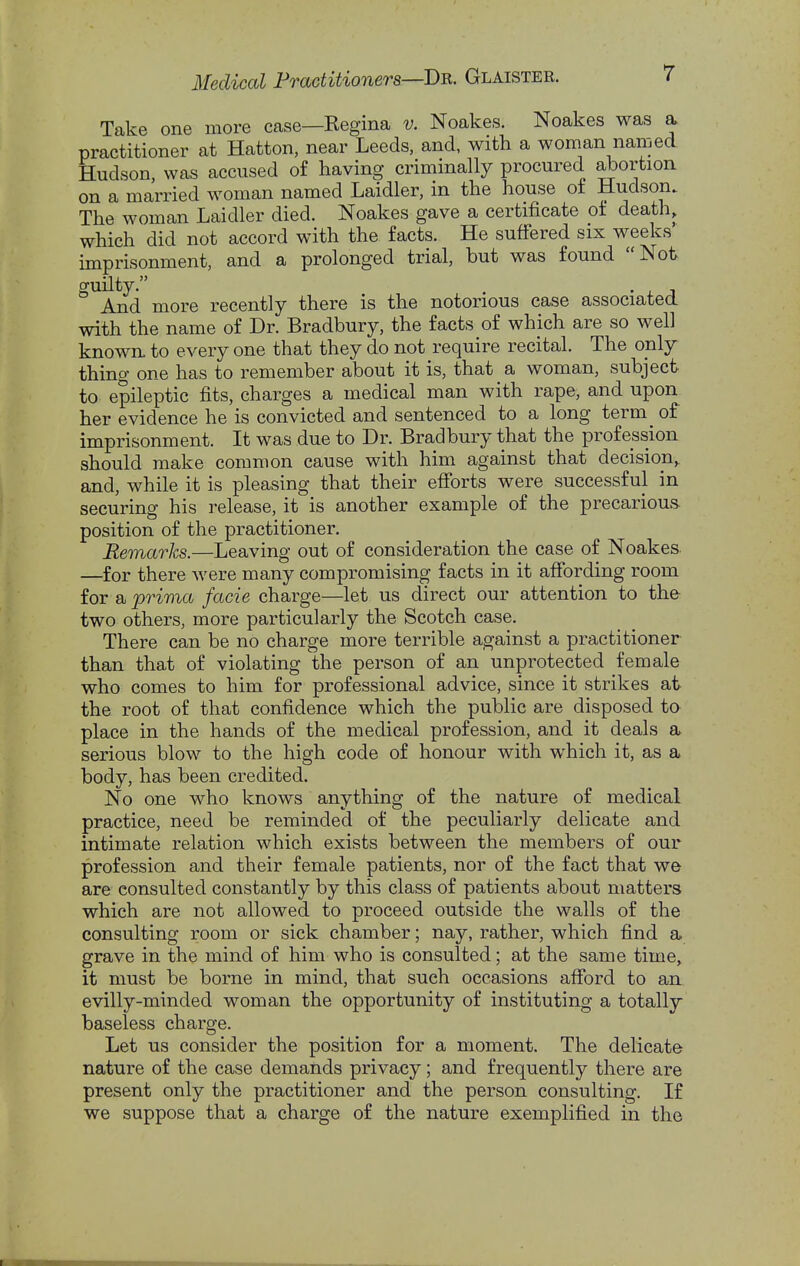 Take one more case—Regina v. Noakes. Noakes was a practitioner at Hatton, near Leeds, and, with a woman named Hudson, was accused of having criminally procured abortioa on a married woman named Laidler, in the house of Hudson. The woman Laidler died. Noakes gave a certificate of death, which did not accord with the facts. He suffered six weeks' imprisonment, and a prolonged trial, but was found Not guilty. , • , J And more recently there is the notorious case associated with the name of Dr. Bradbury, the facts of which are so well known, to every one that they do not require recital. The only thing one has to remember about it is, that a woman, subject to epileptic fits, charges a medical man with rape, and upon her evidence he is convicted and sentenced to a long term_ of imprisonment. It was due to Dr. Bradbury that the profession should make common cause with him against that decision,, and, while it is pleasing that their efforts were successful in securing his release, it is another example of the precarious position of the practitioner. Remarks.—Leaving out of consideration the case of Noakes. —for there were many compromising facts in it affording room for a prima facie charge—let us direct our attention to the two others, more particularly the Scotch case. There can be no charge more terrible against a practitioner than that of violating the person of an unprotected female who comes to him for professional advice, since it strikes at the root of that confidence which the public are disposed to place in the hands of the medical profession, and it deals a serious blow to the high code of honour with which it, as a body, has been credited. No one who knows anything of the nature of medical practice, need be reminded of the peculiarly delicate and intimate relation which exists between the members of our profession and their female patients, nor of the fact that we are consulted constantly by this class of patients about matters which are not allowed to proceed outside the walls of the consulting room or sick chamber; nay, rather, which find a grave in the mind of him who is consulted; at the same time, it must be borne in mind, that such occasions afford to an evilly-minded woman the opportunity of instituting a totally baseless charge. Let us consider the position for a moment. The delicate nature of the case demands privacy; and frequently there are present only the practitioner and the person consulting. If we suppose that a charge of the nature exemplified in the