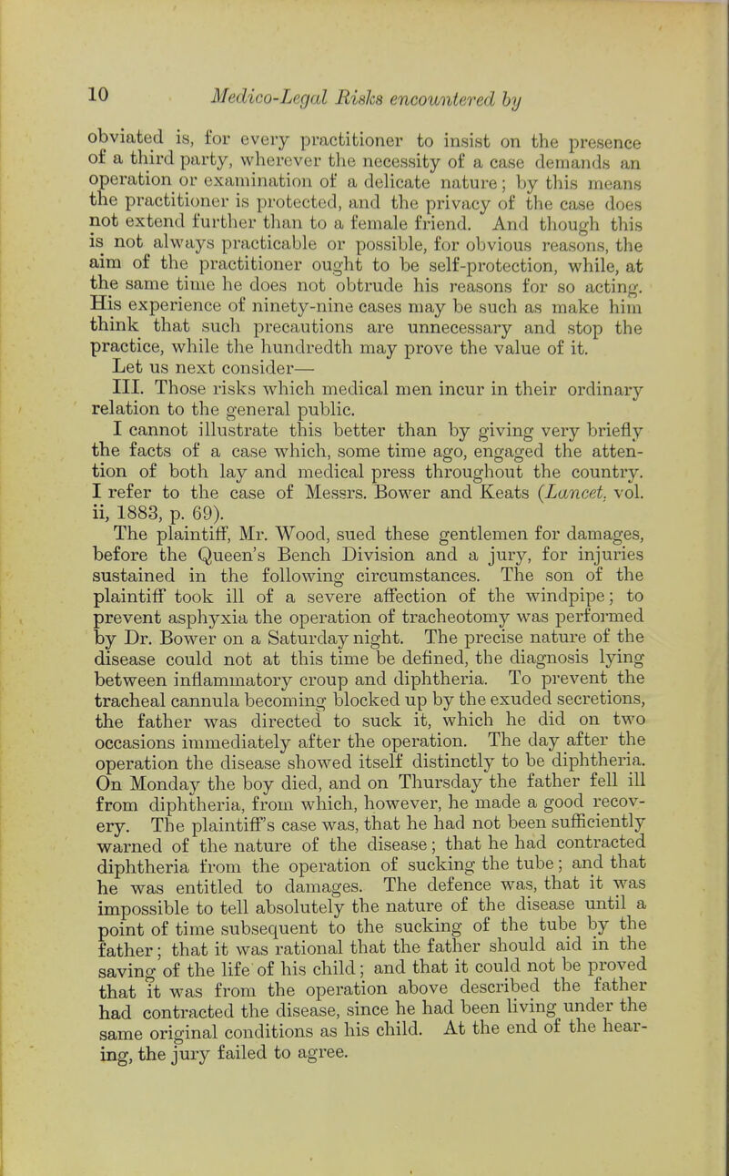 obviated is, for every practitioner to insist on the presence of a third party, wherever the necessity of a case demands an operation or examination of a delicate nature; by tliis means the practitioner is protected, and the privacy of the case does not extend further than to a female friend. And though this is not always practicable or possible, for obvious reasons, the aim of the practitioner ought to be self-protection, while, at the same time he does not obtrude his reasons for so acting. His experience of ninety-nine cases may be such as make him think that sucli precautions are unnecessary and stop the practice, while the hundredth may prove the value of it. Let us next consider— III. Those risks which medical men incur in their ordinary relation to the general public. I cannot illustrate this better than by giving very briefly the facts of a case which, some time ago, engaged the atten- tion of both lay and medical press throughout the country. I refer to the case of Messrs. Bower and Keats (Lancet, vol. ii, 1883, p. 69). The plaintiff, Mr. Wood, sued these gentlemen for damages, before the Queen's Bench Division and a jury, for injuries sustained in the followino' circumstances. The son of the plaintiff took ill of a severe affection of the windpipe; to prevent asphyxia the operation of tracheotomy was performed by Dr. Bower on a Saturday night. The precise nature of the disease could not at this time be defined, the diagnosis lying between inflammatory croup and diphtheria. To prevent the tracheal cannula becoming blocked up by the exuded secretions, the father was directecl to suck it, which he did on two occasions immediately after the operation. The day after the operation the disease showed itself distinctly to be diphtheria. On Monday the boy died, and on Thursday the father fell ill from diphtheria, from which, however, he made a good recov- ery. The plaintiff's case was, that he had not been sufficiently warned of the nature of the disease; that he had contracted diphtheria from the operation of sucking the tube; and that he was entitled to damages. The defence was, that it was impossible to tell absolutely the nature of the disease until a point of time subsequent to the sucking of the tube by the father; that it was rational that the father should aid in the saving of the life of his child; and that it could not be proved that it was from the operation above described the father had contracted the disease, since he had been living under the same original conditions as his child. At the end of the hear- ing, the jury failed to agree.