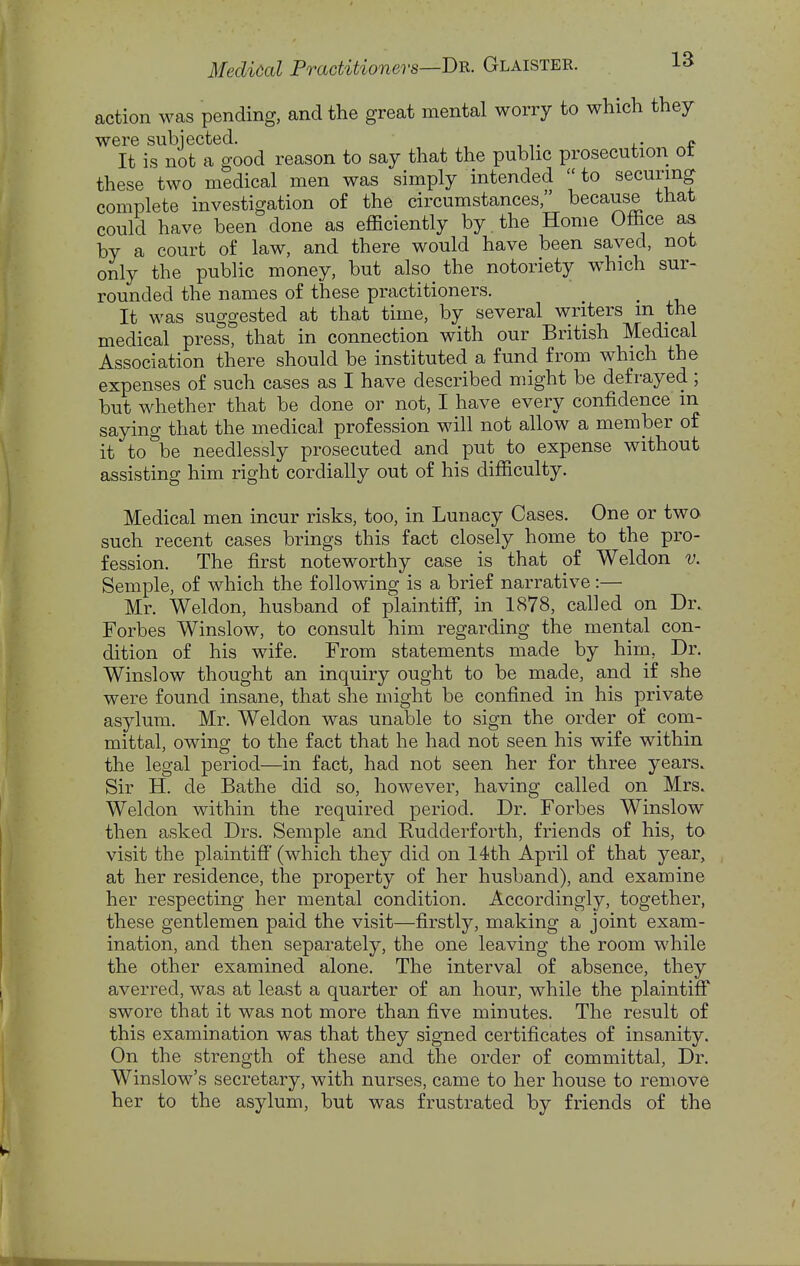 action was pending, and the great mental worry to which they were subjected. . j.- It is not a good reason to say that the pubhc prosecution ot these two medical men was simply intended to securing complete investigation o£ the circumstances, because that could have been done as efficiently by . the Home Office aa by a court of law, and there would have been saved, not only the public money, but also the notoriety which sur- rounded the names of these practitioners. It was suggested at that time, by several writers m the medical press, that in connection with our British Medical Association there should be instituted a fund from which the expenses of such cases as I have described might be defrayed ; but whether that be done or not, I have every confidence m saying that the medical profession will not allow a member of it to be needlessly prosecuted and put to expense without assisting him right cordially out of his difficulty. Medical men incur risks, too, in Lunacy Cases. One or two such recent cases brings this fact closely home to the pro- fession. The first noteworthy case is that of Weldon v. Semple, of which the following is a brief narrative:— Mr. Weldon, husband of plaintiff*, in 1878, called on Dr. Forbes Winslow, to consult him regarding the mental con- dition of his wife. From statements made by him, Dr. Winslow thought an inquiry ought to be made, and if she were found insane, that she might be confined in his private asylum. Mr. Weldon was unable to sign the order of com- mittal, owing to the fact that he had not seen his wife within the legal period—in fact, had not seen her for three years. Sir H. de Bathe did so, however, having called on Mrs. Weldon within the required period. Dr. Forbes Winslow then asked Drs. Semple and Rudderforth, friends of his, to visit the plaintiff' (which they did on 14th April of that year, at her residence, the property of her husband), and examine her respecting her mental condition. Accordingly, together, these gentlemen paid the visit—firstly, making a joint exam- ination, and then separately, the one leaving the room while the other examined alone. The interval of absence, they averred, was at least a quarter of an hour, while the plaintiff swore that it was not more than five minutes. The result of this examination was that they signed certificates of insanity. On the strength of these and the order of committal. Dr. Winslow's secretary, with nurses, came to her house to remove her to the asylum, but was frustrated by friends of the