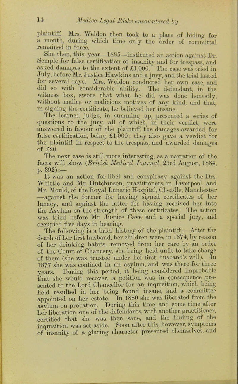 plaintiff. Mrs. Weldon then took to a place of hiding for a month, during which time only the order of committal remained in force. She then, this year—1885—instituted an action against Dr. Semple for false certification of insanity and for trespass, and asked damages to the extent of £1,000. The case was tried in July, before Mr. Justice Hawkins and a jury, and the trial lasted for several days. Mrs. Weldon conducted her own case, and did so with considerable ability. The defendant, in the witness box, swore that what he did was done honestly, without malice or malicious motives of any kind, and that, in signing the certificate, he believed her insane. The learned judge, in summing up, presented a series of questions to the jury, all of which, in their verdict, were answered in favour of the plaintiff, the damages awarded, for false certification, being £1,000; they also gave a verdict for the plaintiff in respect to the trespass, and awarded damages of £20. The next case is still more interesting, as a narration of the facts will show (British Medical Journal, 23rd August, 1884, p. 392) :— It was an action for libel and conspiracy against the Drs. Whittle and Mr. Hutchinson, practitioners in Liverpool, and Mr. Mould, of the Royal Lunatic Hospital, Cheadle, Manchester —against the former for having signed certificates of her lunacy, and against the latter for having received her into the Asylum on the strength of these certificates. The action was tried before Mr Justice Cave and a special jury, and occupied five days in hearing. The following is a brief history of the plaintiff:—After the death of her first husband, her children were, in 1874, by reason of her drinking habits, removed from her care by an order of the Court of Chancery, she being held unfit to take charge of them (she was trustee under her first husband's will). In 1877 she was confined in an asylum, and was there for three years. During this period, it being considered improbable that she would recover, a petition was in consequence pre- sented to the Lord Chancellor for an inquisition, which being held resulted in her being found insane, and a committee appointed on her estate. In 1880 she was liberated from the asylum on probation. During this time, and some time after her liberation, one of the defendants, with another practitioner, certified that she was then sane, and the finding of the inquisition was set aside. Soon after this, however, symptoms of insanity of a glaring character presented themselves, and