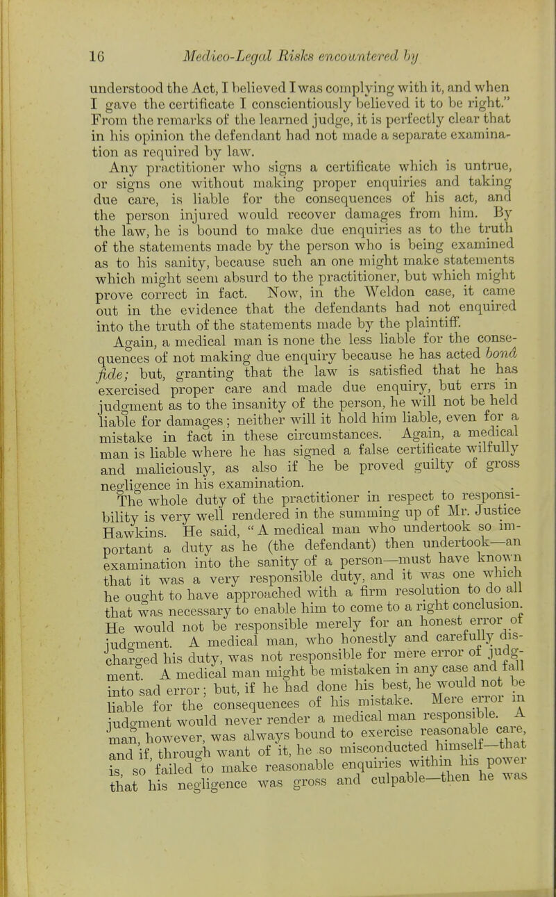 understood the Act, I believed I was complying with it, and when I gave the certificate I conscientiously believed it to be right. From the remarks of the learned judge, it is perfectly clear that in his opinion the defendant had not made a separate examina- tion as required by law. Any practitioner who signs a certificate which is untrue, or signs one without making proper enquiries and taking due care, is liable for the consequences of his act, and the person injured would recover damages from him. By the law, he is bound to make due enquiries as to the truth of the statements made by the person who is being examined as to his sanity, because such an one might make statements which might seem absurd to the practitioner, but which might prove correct in fact. Now, in the Weldon case, it came out in the evidence that the defendants had not enquired into the truth of the statements made by the plaintiff. Again, a medical man is none the less liable for the conse- quences of not making due enquiry because he has acted bond fide; but, granting that the law is satisfied that he has exercised proper care and made due enquiry, but errs in judgment as to the insanity of the person, he will not be held liable for damages; neither will it hold him liable, even for a mistake in fact in these circumstances. Again, a niedical man is liable where he has signed a false certificate wilfully and maliciously, as also if he be proved guilty of gross negligence in his examination. The whole duty of the practitioner in respect to responsi- bility is very well rendered in the summing up of Mr. Justice Hawkins. He said,  A medical man who undertook so im- portant a duty as he (the defendant) then undertook—an examination into the sanity of a person—must have known that it was a very responsible duty, and it was one v^rhich he ouo-ht to have approached with a firm resolution to do all that was necessary to enable him to come to a right conclusion He would not be responsible merely for an honest error ot iudo-ment. A medical man, who honestly and carefully dis- cha?ged his duty, was not responsible for mere error of judg- ment A medical man might be mistaken m any case and tall into sad error; but, if he had done his best, he would not be liable for the consequences of his mistake. Mere error m iudc^ment would never render a medical man responsible. A •S, however, was always bound to exercise reasonable cai^e and if through want of it, he so misconducted himself-that L so failed to make reasonable enquiries withm his power that his negligence was gross and culpable-then he was