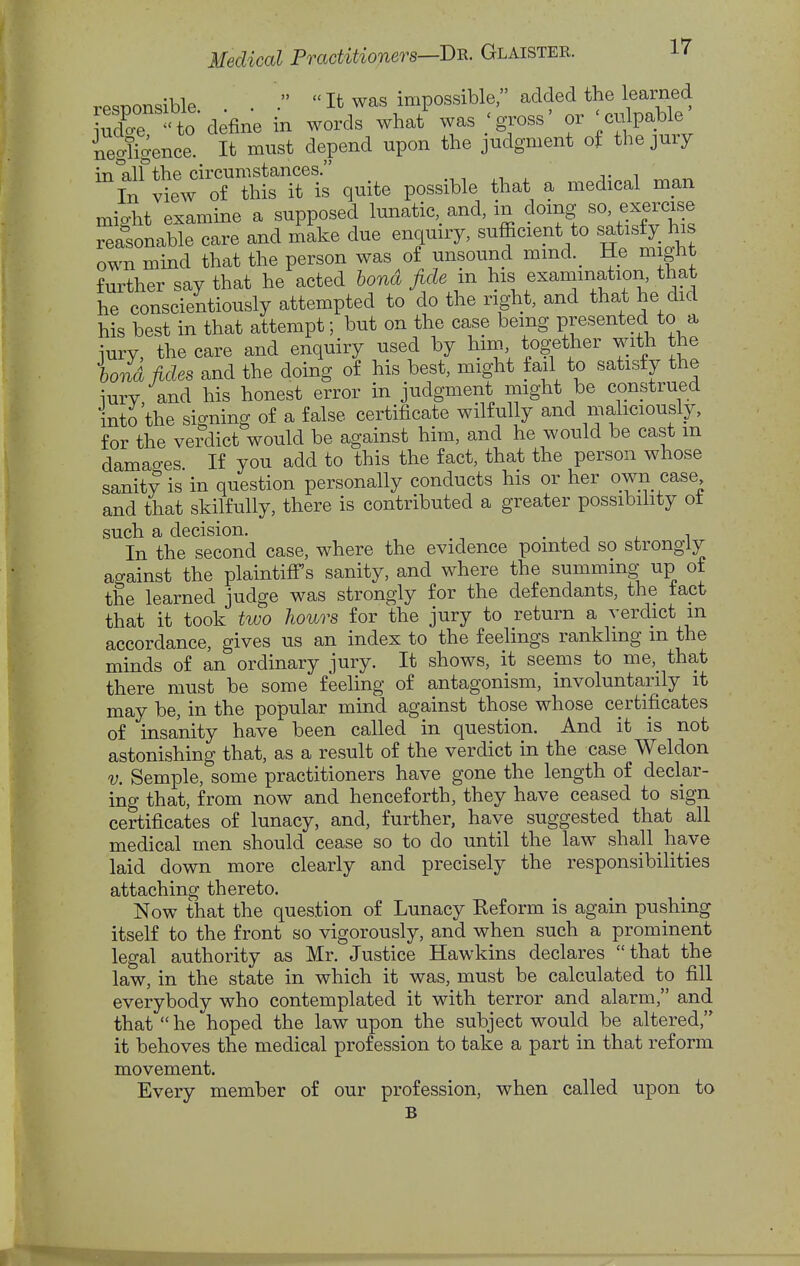 rPSDonsible . .  It was impossible, added the learned to define in words what was 'gjoss' or 'culpable' Sfience It must depend upon the judgment of the jury in all the circumstances. In view of this it is quite possible that a medical man might examine a supposed lunatic,, and, in doing so exercise reasonable care and make due enquiry, sufficient to satisfy his own mind that the person was of unsound mind._ He might further say that he acted hond fide m his examination, that he conscientiously attempted to do the right, and that he did his best in that attempt; but on the case being sented to a iury, the care and enquiry used by him together with the bond Mes and the doing of his best, might tail to satisfy the iury and his honest error in judgment might be construed into the signing of a false certificate wilfully and mahciously, for the ve?dict would be against him, and he would be cast m damao-es If you add to this the fact, that the person whose sanity is in question personally conducts his or her own case and that skilfully, there is contributed a greater possibihty ot such a decision. In the second case, where the evidence pointed so strongly ao-ainst the plaintiff's sanity, and where the summing' up ot the learned judge was strongly for the defendants, the tact that it took two hours for the jury to return a verdict m accordance, gives us an index to the feelings rankling m the minds of an ordinary jury. It shows, it seems to me,_ that there must be some feeling of antagonism, involuntarily it may be, in the popular mind against those whose certificates of insanity have been called in question. And it is not astonishing that, as a result of the verdict in the case Weldon V. Semple, some practitioners have gone the length of declar- ing that, from now and henceforth, they have ceased to sign certificates of lunacy, and, further, have suggested that all medical men should cease so to do until the law shall have laid down more clearly and precisely the responsibilities attaching thereto. Now that the question of Lunacy Reform is again pushing itself to the front so vigorously, and when such a prominent legal authority as Mr. Justice Hawkins declares that the law, in the state in which it was, must be calculated to fill everybody who contemplated it with terror and alarm, and that  he hoped the law upon the subject would be altered, it behoves the medical profession to take a part in that reform movement. Every member of our profession, when called upon to B