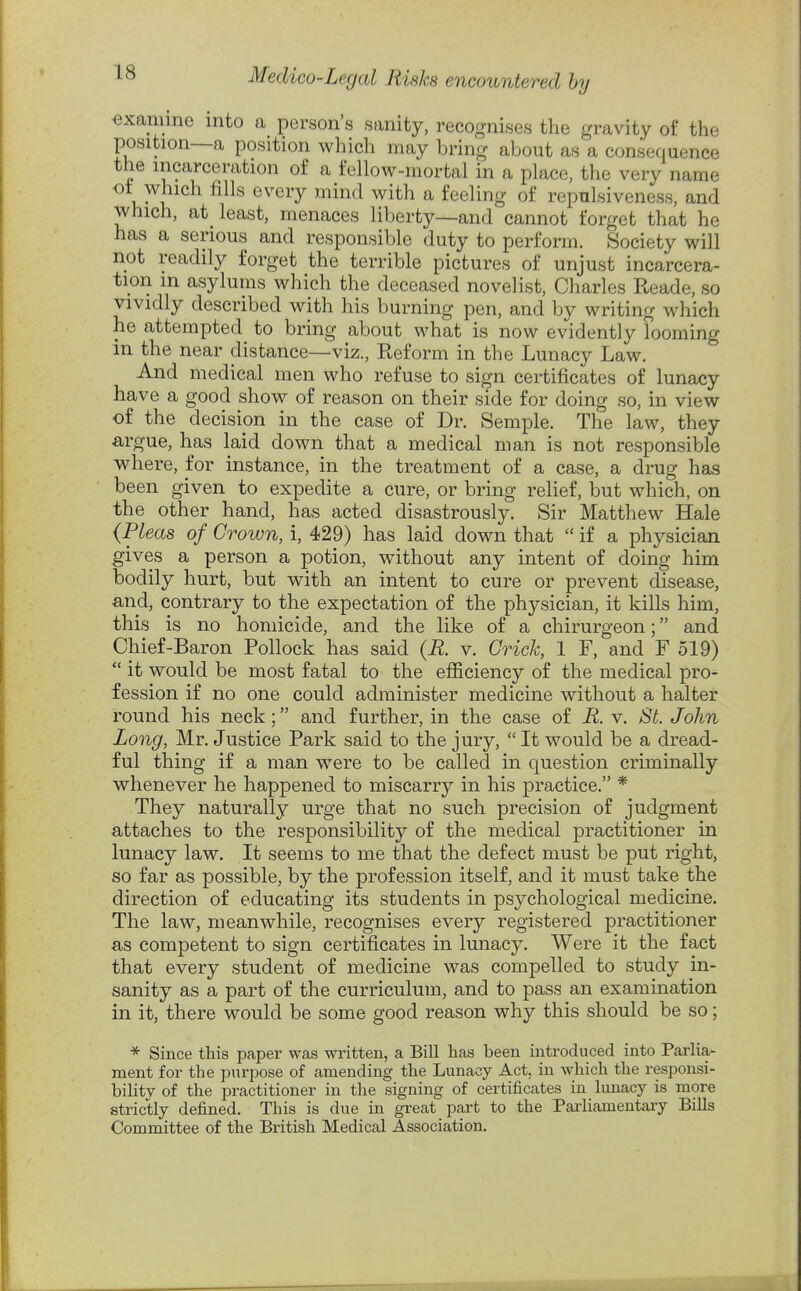 examine into a person's sanity, recognises the gravity of the position—a position which may bring about as a consequence the incarceration of a fellow-mortal in a place, the very name ot which fills every mind with a feeling of repulsiveness, and which, at_ least, menaces liberty—and cannot forget that he has a serious and responsible duty to perform. Society will not readily forget the terrible pictures of unjust incarcera- tion in asylums which the deceased novelist, Charles Reade, so vividly described with his burning pen, and by writing which he attempted to bring about what is now evidently looming in the near distance—viz., Reform in the Lunacy Law. And medical men who refuse to sign certificates of lunacy have a good show of reason on their side for doing so, in view of the decision in the case of Dr. Semple. The law, they argue, has laid down that a medical man is not responsible where, for instance, in the treatment of a case, a drug has been given to expedite a cure, or bring relief, but which, on the other hand, has acted disastrously. Sir Matthew Hale (Pleas of Crown, i, 429) has laid down that  if a physician gives a person a potion, without any intent of doing him bodily hurt, but with an intent to cure or prevent disease, and, contrary to the expectation of the physician, it kills him, this is no homicide, and the like of a chirurgeon; and Chief-Baron Pollock has said (R. v. Crick, 1 F, and F 519) it would be most fatal to the efficiency of the medical pro- fession if no one could administer medicine without a halter round his neck; and further, in the case of R. v. St. John Long, Mr. Justice Park said to the jury,  It would be a dread- ful thing if a man were to be called in question criminally whenever he happened to miscarry in his practice. * They naturally urge that no such precision of judgment attaches to the responsibility of the medical practitioner in lunacy law. It seems to me that the defect must be put right, so far as possible, by the profession itself, and it must take the direction of educating its students in psychological medicine. The law, meanwhile, recognises every registered practitioner as competent to sign certificates in lunacy. Were it the fact that every student of medicine was compelled to study in- sanity as a part of the curriculum, and to pass an examination in it, there would be some good reason why this should be so; * Since this paper was written, a Bill has been introduced into Parlia- ment for the purpose of amending the Lunacy Act, in which the responsi- bility of the practitioner in the signing of certificates in lunacy is more strictly defined. This is due in great part to the Parliamentary Bills Committee of the British Medical Association.