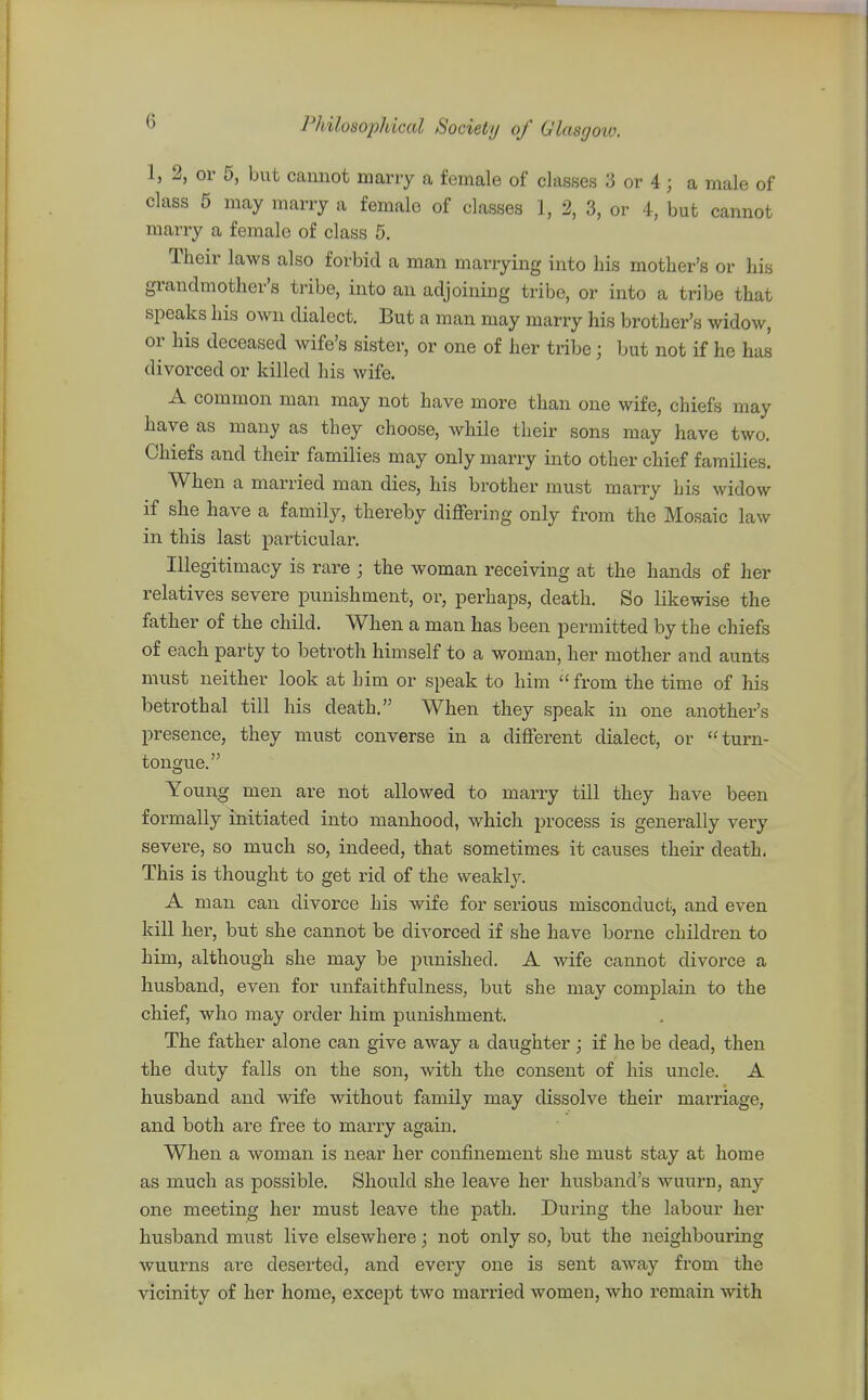 1, 2, or 6, but cannot many a female of classes 3 or 4; a male of class 5 may marry a female of classes 1, 2, 3, or 4, but cannot marry a female of class 5. Their laws also forbid a man marrying into bis mother's or his grandmother's tribe, into an adjoining tribe, or into a tribe that speaks his own dialect. But a man may marry his brother's widow, or his deceased wife's sister, or one of her tribe; but not if he has divorced or killed his wife. A common man may not have more than one wife, chiefs may have as many as they choose, while their sons may have two. Chiefs and their families may only marry into other chief families. When a married man dies, his brother must marry his widow if she have a family, thereby differing only from the Mosaic law in this last particular. Illegitimacy is rare ; the woman receiving at the hands of her relatives severe punishment, or, perhaps, death. So likewise the father of the child. When a man has been permitted by the chiefs of each party to betroth himself to a woman, her mother and aunts must neither look at him or speak to him  from the time of his betrothal till his death. When they speak in one another's presence, they must converse in a different dialect, or turn- tongiie. Young men are not allowed to marry till they have been formally initiated into manhood, which process is generally very severe, so much so, indeed, that sometimes it causes their death* This is thought to get rid of the weakly. A man can divorce his wife for serious misconduct, and even kill her, but she cannot be divorced if she have borne children to him, although she may be punished. A wife cannot divorce a husband, even for unfaithfulness, but she may complain to the chief, who may order him punishment. The father alone can give away a daughter ; if he be dead, then the duty falls on the son, with the consent of his uncle. A husband and wife without family may dissolve their marriage, and both are free to marry again. When a woman is near her confinement she must stay at home as much as possible. Should she leave her husband's wuurn, any one meeting her must leave the path. During the labour her husband must live elsewhere; not only so, but the neighbouring wuurns are deserted, and every one is sent away from the vicinity of her home, except two married women, who remain with