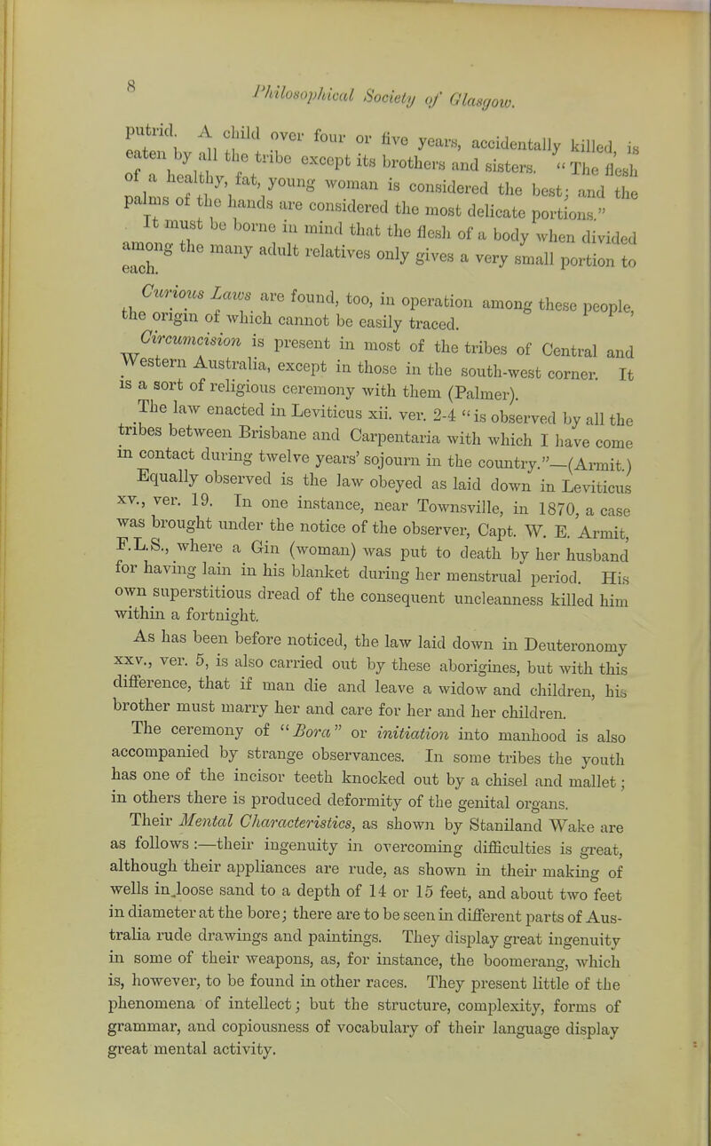 putrid A child over four or five years, accidentally killed is mil of ' 11'°^ ^^^^^'^^^ best; and the palms ot he hands are considered the most delicate portions  . It .must be borne in mind that the flesh of a body when divided among the many adult relatives only gives a very small portion to C^crious laws are found, too, in operation among these people, the origin of which cannot be easily traced. Gircumcisio7i is present in most of the tribes of Central and Western Australia, except in those in the south-west corner It is a sort of religious ceremony with them (Palmer). The law enacted in Leviticus xii. ver. 2-4  is observed by all the tribes between Brisbane and Carpentaria with which I have come in contact during twelve years' sojourn in the country._(Ai-mit) Equally observed is the law obeyed as laid down in Leviticus XV., ver. 19. In one instance, near Townsville, in 1870, a case was brought under the notice of the observer, Capt. W. E. Armit, F.L.S., where a Gin (woman) was put to death by her husband for having lain in his blanket during her menstrual period. His own superstitious dread of the consequent uncleanness killed him within a fortnight. As has been before noticed, the law laid down in Deuteronomy XXV., ver. 5, is also carried out by these aborigines, but with this difference, that if man die and leave a widow and children, his brother must marry her and care for her and her children. The ceremony of ''Bora or initiation into manhood is also accompanied by strange observances. In some tribes the youth has one of the incisor teeth knocked out by a chisel and mallet; in others there is produced deformity of the genital organs. Their Mental Characteristics, as shoAvn by Staniland Wake are as follows :—their ingenuity in overcoming difficulties is great, although their appliances are rude, as shown in their making of wells injoose sand to a depth of 14 or 15 feet, and about two feet in diameter at the bore; there are to be seen in different parts of Aus- tralia rude drawings and paintings. They display great ingenuity in some of their weapons, as, for instance, the boomerang, which is, however, to be found in other races. They present little of the phenomena of intellect; but the structure, comi^lexity, forms of grammar, and copiousness of vocabulary of their language display great mental activity.