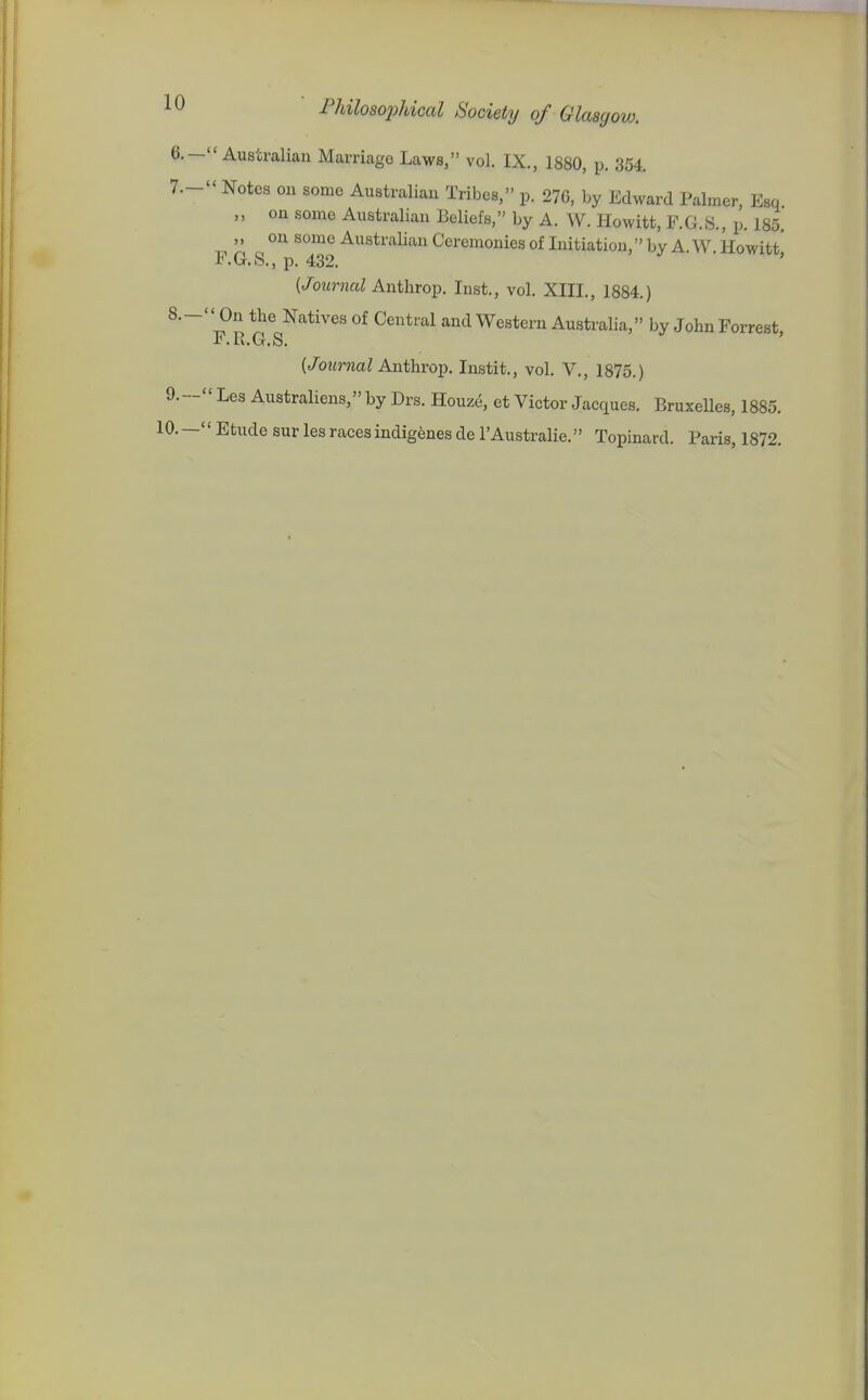 Australian Marriage Laws, vol. IX., 1880, p. 354.  Notes on some Australian Tribes, p. 270, by Edward Palmer, Esq ,, on some Australian Beliefs, by A. W. Howitt, F. (J. 8., p. 185. on some AustraUan Ceremonies of Initiation, by A. W. Howitt E. G.S., p. 432. (/oMj-mi Anthrop. Inst., vol. XIII., 1884.) ^' On the Natives of Central and Western Australia, by John Forrest, F. R.G.S. (/o«?-«a; Anthrop. Instit., vol, V., 1875.) ' Les Australiens, by Drs. Houze, et Victor Jacques. Bruxelles, 1885. ' Etude sur les races indigenes de I'Australie. Topinard. Paris, 1872.