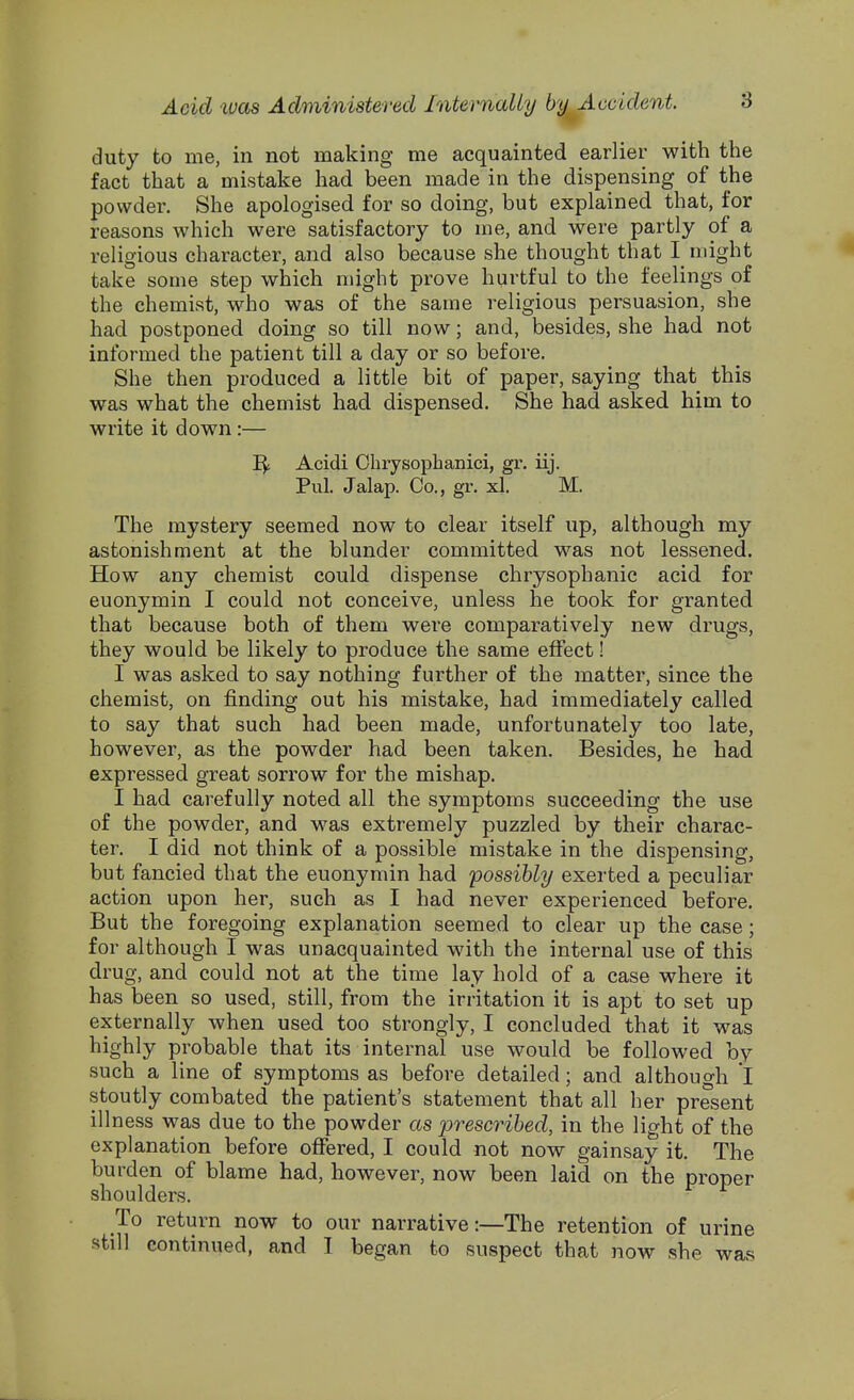 duty to me, in not making me acquainted earlier with the fact that a mistake had been made in the dispensing of the powder. She apologised for so doing, but explained that, for reasons which were satisfactory to me, and were partly of a religious character, and also because she thought that I might take some step which might prove hurtful to the feelings of the chemist, who was of the same religious persuasion, she had postponed doing so till now; and, besides, she had not informed the patient till a day or so before. She then produced a little bit of paper, saying that this was what the chemist had dispensed. She had asked him to write it down:— Acidi Ohrysophanici, gr. iij. Pul. Jalap. Co., gr. xl. M. The mystery seemed now to clear itself up, although my astonishment at the blunder committed was not lessened. How any chemist could dispense chrysophanic acid for euonymin I could not conceive, unless he took for granted that because both of them were comparatively new drugs, they would be likely to produce the same effect! I was asked to say nothing further of the matter, since the chemist, on finding out his mistake, had immediately called to say that such had been made, unfortunately too late, however, as the powder had been taken. Besides, he had expressed great sorrow for the mishap. I had carefully noted all the symptoms succeeding the use of the powder, and was extremely puzzled by their charac- ter. I did not think of a possible mistake in the dispensing, but fancied that the euonymin had 'possibly exerted a peculiar action upon her, such as I had never experienced before. But the foregoing explanation seemed to clear up the case; for although I was unacquainted with the internal use of this drug, and could not at the time lay hold of a case where it has been so used, still, from the irritation it is apt to set up externally when used too strongly, I concluded that it was highly probable that its internal use would be followed by such a line of symptoms as before detailed; and although l stoutly combated the patient's statement that all her present illness was due to the powder as prescribed, in the light of the explanation before offered, I could not now gainsay it. The burden of blame had, however, now been laid on the proper shoulders. To return now to our narrative:—The retention of urine still continued, and I began to suspect that now she was