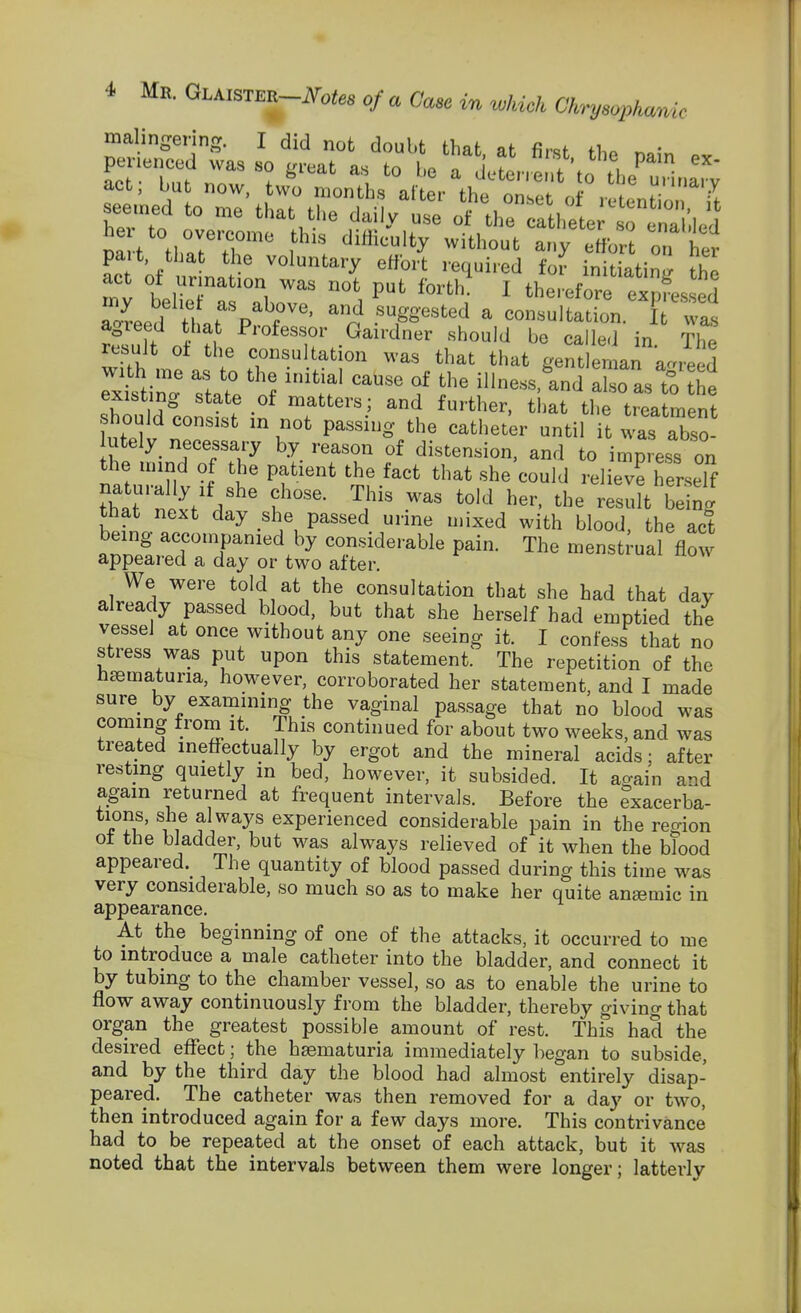 malingering. I did not doubt that at firsf H.. r, • 7Jtll^%tr' .^F'^^^d ^ consultation, { wis agreed that Professor Gairdner should be called in THp result ot the consultation was that that gem en an ac^reed with me as to the initial cause of the illness.lnd Z as to ?he sh^ldl^'^'f -'^ T^.' ^i-^ the treatment fnfpll ' ''^ '^^^ '^'^ til it was abso- lutely necessary by reason of distension, and to impress on the mind of the patient the fact that she'could lel eve herself that' nix'/ d ' '^'^^ ^-It being that next day she passed urine mixed with blood the act being accompanied by considerable pain. The menstrual flow appear-ed a day or two after. We were told at the consultation that she had that day already passed blood, but that she herself had emptied the vessel at once without any one seeing it. I confess that no stress was put upon this statement. The repetition of the h£ematuria, however, corroborated her statement, and I made sure by examining the vaginal passage that no blood was coming from it. This continued for about two weeks, and was treated ineffectually by ergot and the mineral acids; after resting quietly in bed, however, it subsided. It again and again returned at frequent intervals. Before the exacerba- tions, she always experienced considerable pain in the region ot the bladder, but was always relieved of it when the blood appeared.^ The quantity of blood passed during this time was very considerable, so much so as to make her quite angemic in appearance. At the beginning of one of the attacks, it occurred to me to introduce a male catheter into the bladder, and connect it by tubing to the chamber vessel, so as to enable the urine to flow away continuously from the bladder, thereby giving that organ the greatest possible amount of rest. This had the desired effect; the hsematuria immediately began to subside, and by the third day the blood had almost entirely disap- peared. The catheter was then removed for a day or two, then introduced again for a few days more. This contrivance had to be repeated at the onset of each attack, but it was noted that the intervals between them were longer; lattei'ly